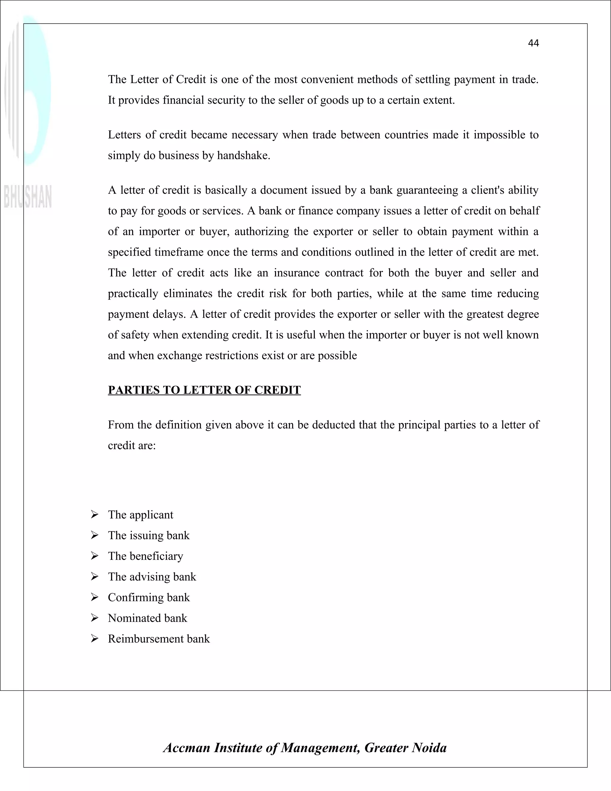 44


   The Letter of Credit is one of the most convenient methods of settling payment in trade.
   It provides financial security to the seller of goods up to a certain extent.

   Letters of credit became necessary when trade between countries made it impossible to
   simply do business by handshake.

   A letter of credit is basically a document issued by a bank guaranteeing a client's ability
   to pay for goods or services. A bank or finance company issues a letter of credit on behalf
   of an importer or buyer, authorizing the exporter or seller to obtain payment within a
   specified timeframe once the terms and conditions outlined in the letter of credit are met.
   The letter of credit acts like an insurance contract for both the buyer and seller and
   practically eliminates the credit risk for both parties, while at the same time reducing
   payment delays. A letter of credit provides the exporter or seller with the greatest degree
   of safety when extending credit. It is useful when the importer or buyer is not well known
   and when exchange restrictions exist or are possible

   PARTIES TO LETTER OF CREDIT

   From the definition given above it can be deducted that the principal parties to a letter of
   credit are:




 The applicant
 The issuing bank
 The beneficiary
 The advising bank
 Confirming bank
 Nominated bank
 Reimbursement bank




                 Accman Institute of Management, Greater Noida
 