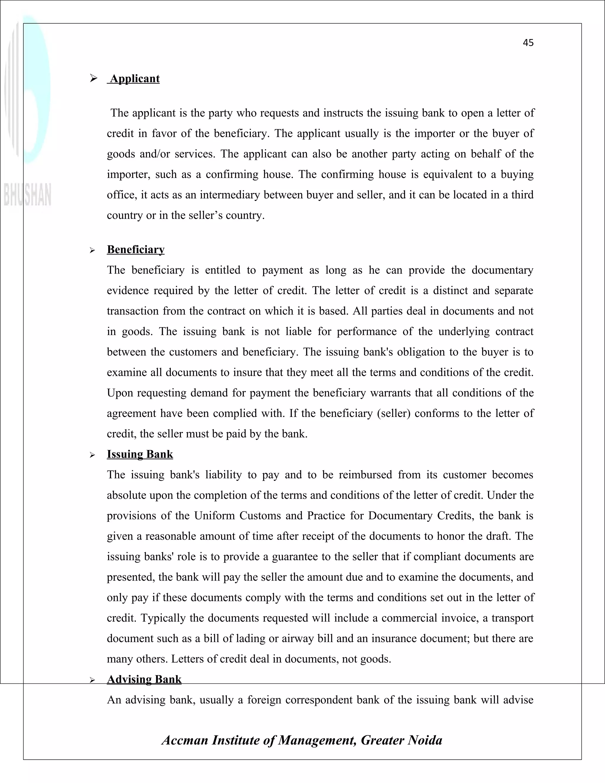 45


 Applicant

    The applicant is the party who requests and instructs the issuing bank to open a letter of
    credit in favor of the beneficiary. The applicant usually is the importer or the buyer of
    goods and/or services. The applicant can also be another party acting on behalf of the
    importer, such as a confirming house. The confirming house is equivalent to a buying
    office, it acts as an intermediary between buyer and seller, and it can be located in a third
    country or in the seller’s country.

   Beneficiary
    The beneficiary is entitled to payment as long as he can provide the documentary
    evidence required by the letter of credit. The letter of credit is a distinct and separate
    transaction from the contract on which it is based. All parties deal in documents and not
    in goods. The issuing bank is not liable for performance of the underlying contract
    between the customers and beneficiary. The issuing bank's obligation to the buyer is to
    examine all documents to insure that they meet all the terms and conditions of the credit.
    Upon requesting demand for payment the beneficiary warrants that all conditions of the
    agreement have been complied with. If the beneficiary (seller) conforms to the letter of
    credit, the seller must be paid by the bank.
   Issuing Bank
    The issuing bank's liability to pay and to be reimbursed from its customer becomes
    absolute upon the completion of the terms and conditions of the letter of credit. Under the
    provisions of the Uniform Customs and Practice for Documentary Credits, the bank is
    given a reasonable amount of time after receipt of the documents to honor the draft. The
    issuing banks' role is to provide a guarantee to the seller that if compliant documents are
    presented, the bank will pay the seller the amount due and to examine the documents, and
    only pay if these documents comply with the terms and conditions set out in the letter of
    credit. Typically the documents requested will include a commercial invoice, a transport
    document such as a bill of lading or airway bill and an insurance document; but there are
    many others. Letters of credit deal in documents, not goods.
   Advising Bank
    An advising bank, usually a foreign correspondent bank of the issuing bank will advise


                Accman Institute of Management, Greater Noida
 