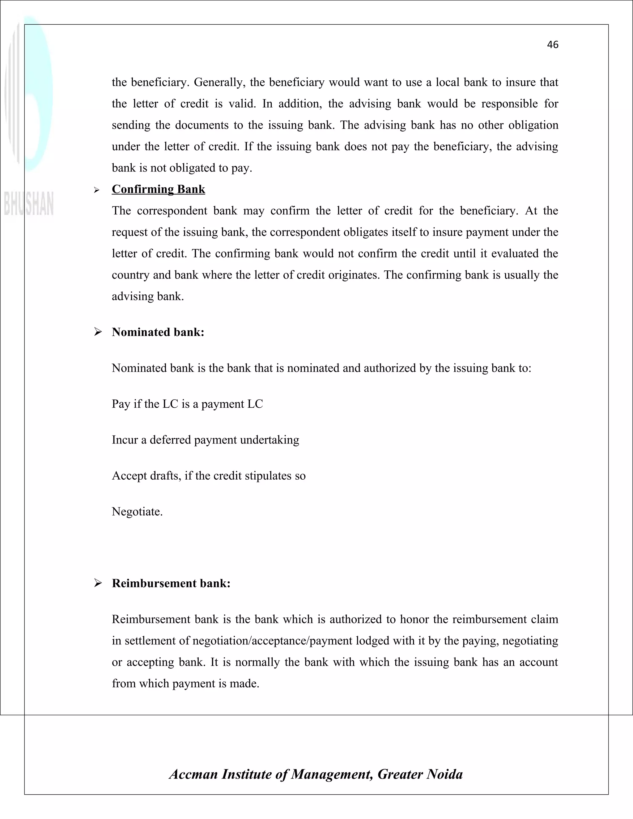 46


    the beneficiary. Generally, the beneficiary would want to use a local bank to insure that
    the letter of credit is valid. In addition, the advising bank would be responsible for
    sending the documents to the issuing bank. The advising bank has no other obligation
    under the letter of credit. If the issuing bank does not pay the beneficiary, the advising
    bank is not obligated to pay.
   Confirming Bank
    The correspondent bank may confirm the letter of credit for the beneficiary. At the
    request of the issuing bank, the correspondent obligates itself to insure payment under the
    letter of credit. The confirming bank would not confirm the credit until it evaluated the
    country and bank where the letter of credit originates. The confirming bank is usually the
    advising bank.

 Nominated bank:

    Nominated bank is the bank that is nominated and authorized by the issuing bank to:

    Pay if the LC is a payment LC

    Incur a deferred payment undertaking

    Accept drafts, if the credit stipulates so

    Negotiate.




 Reimbursement bank:

    Reimbursement bank is the bank which is authorized to honor the reimbursement claim
    in settlement of negotiation/acceptance/payment lodged with it by the paying, negotiating
    or accepting bank. It is normally the bank with which the issuing bank has an account
    from which payment is made.




                 Accman Institute of Management, Greater Noida
 