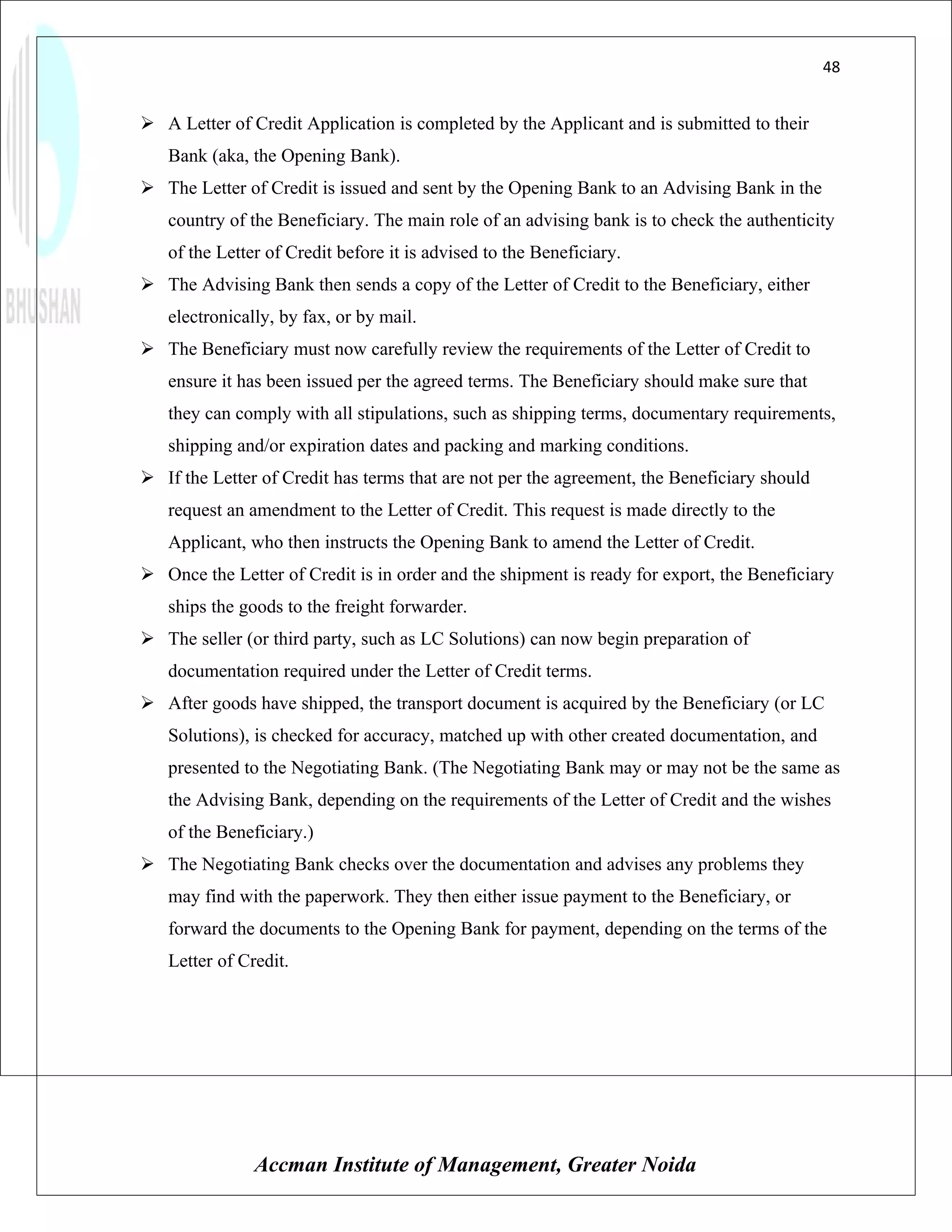 48


 A Letter of Credit Application is completed by the Applicant and is submitted to their
   Bank (aka, the Opening Bank).
 The Letter of Credit is issued and sent by the Opening Bank to an Advising Bank in the
   country of the Beneficiary. The main role of an advising bank is to check the authenticity
   of the Letter of Credit before it is advised to the Beneficiary.
 The Advising Bank then sends a copy of the Letter of Credit to the Beneficiary, either
   electronically, by fax, or by mail.
 The Beneficiary must now carefully review the requirements of the Letter of Credit to
   ensure it has been issued per the agreed terms. The Beneficiary should make sure that
   they can comply with all stipulations, such as shipping terms, documentary requirements,
   shipping and/or expiration dates and packing and marking conditions.
 If the Letter of Credit has terms that are not per the agreement, the Beneficiary should
   request an amendment to the Letter of Credit. This request is made directly to the
   Applicant, who then instructs the Opening Bank to amend the Letter of Credit.
 Once the Letter of Credit is in order and the shipment is ready for export, the Beneficiary
   ships the goods to the freight forwarder.
 The seller (or third party, such as LC Solutions) can now begin preparation of
   documentation required under the Letter of Credit terms.
 After goods have shipped, the transport document is acquired by the Beneficiary (or LC
   Solutions), is checked for accuracy, matched up with other created documentation, and
   presented to the Negotiating Bank. (The Negotiating Bank may or may not be the same as
   the Advising Bank, depending on the requirements of the Letter of Credit and the wishes
   of the Beneficiary.)
 The Negotiating Bank checks over the documentation and advises any problems they
   may find with the paperwork. They then either issue payment to the Beneficiary, or
   forward the documents to the Opening Bank for payment, depending on the terms of the
   Letter of Credit.




               Accman Institute of Management, Greater Noida
 