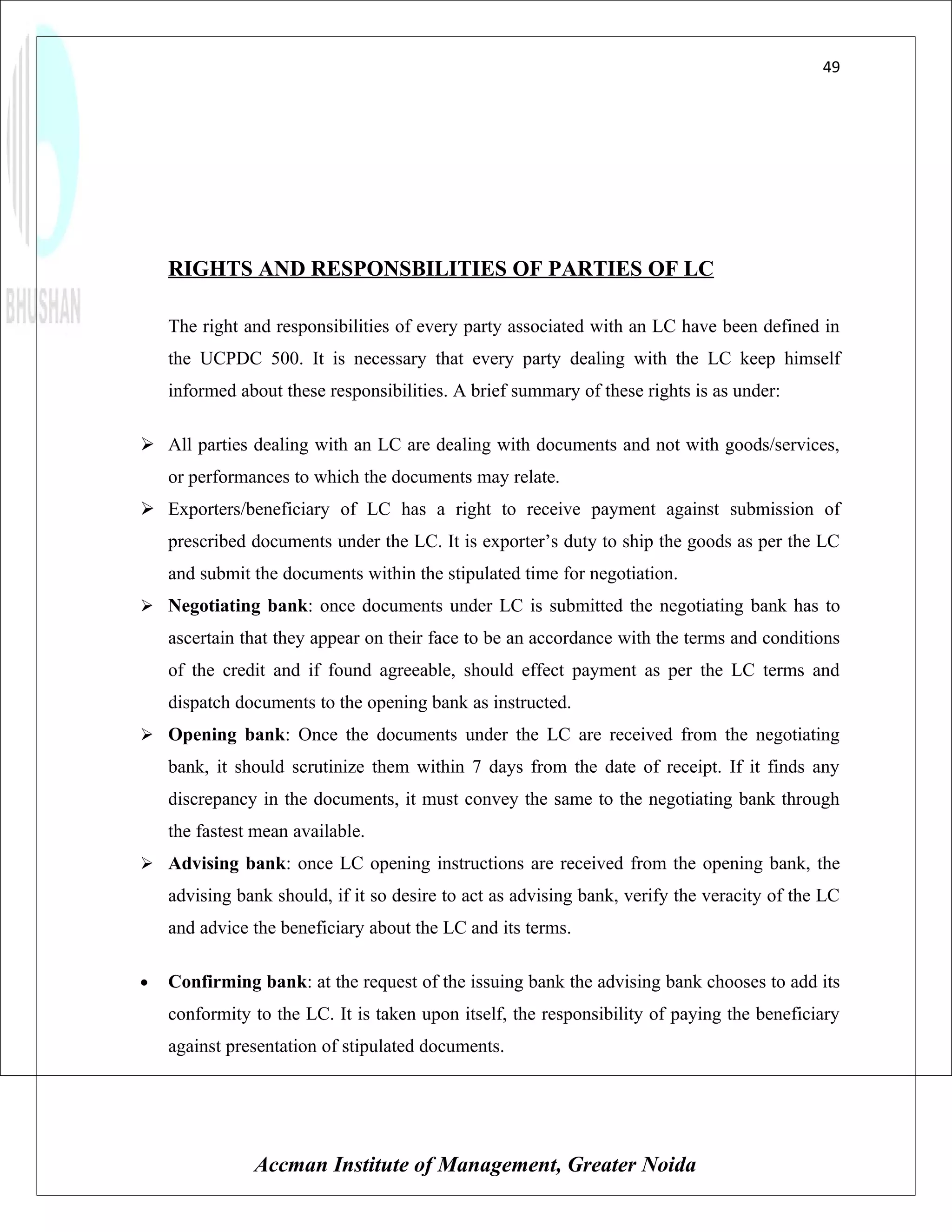 49




    RIGHTS AND RESPONSBILITIES OF PARTIES OF LC

    The right and responsibilities of every party associated with an LC have been defined in
    the UCPDC 500. It is necessary that every party dealing with the LC keep himself
    informed about these responsibilities. A brief summary of these rights is as under:

 All parties dealing with an LC are dealing with documents and not with goods/services,
    or performances to which the documents may relate.
 Exporters/beneficiary of LC has a right to receive payment against submission of
    prescribed documents under the LC. It is exporter’s duty to ship the goods as per the LC
    and submit the documents within the stipulated time for negotiation.
 Negotiating bank: once documents under LC is submitted the negotiating bank has to
    ascertain that they appear on their face to be an accordance with the terms and conditions
    of the credit and if found agreeable, should effect payment as per the LC terms and
    dispatch documents to the opening bank as instructed.
 Opening bank: Once the documents under the LC are received from the negotiating
    bank, it should scrutinize them within 7 days from the date of receipt. If it finds any
    discrepancy in the documents, it must convey the same to the negotiating bank through
    the fastest mean available.
 Advising bank: once LC opening instructions are received from the opening bank, the
    advising bank should, if it so desire to act as advising bank, verify the veracity of the LC
    and advice the beneficiary about the LC and its terms.

•   Confirming bank: at the request of the issuing bank the advising bank chooses to add its
    conformity to the LC. It is taken upon itself, the responsibility of paying the beneficiary
    against presentation of stipulated documents.




               Accman Institute of Management, Greater Noida
 