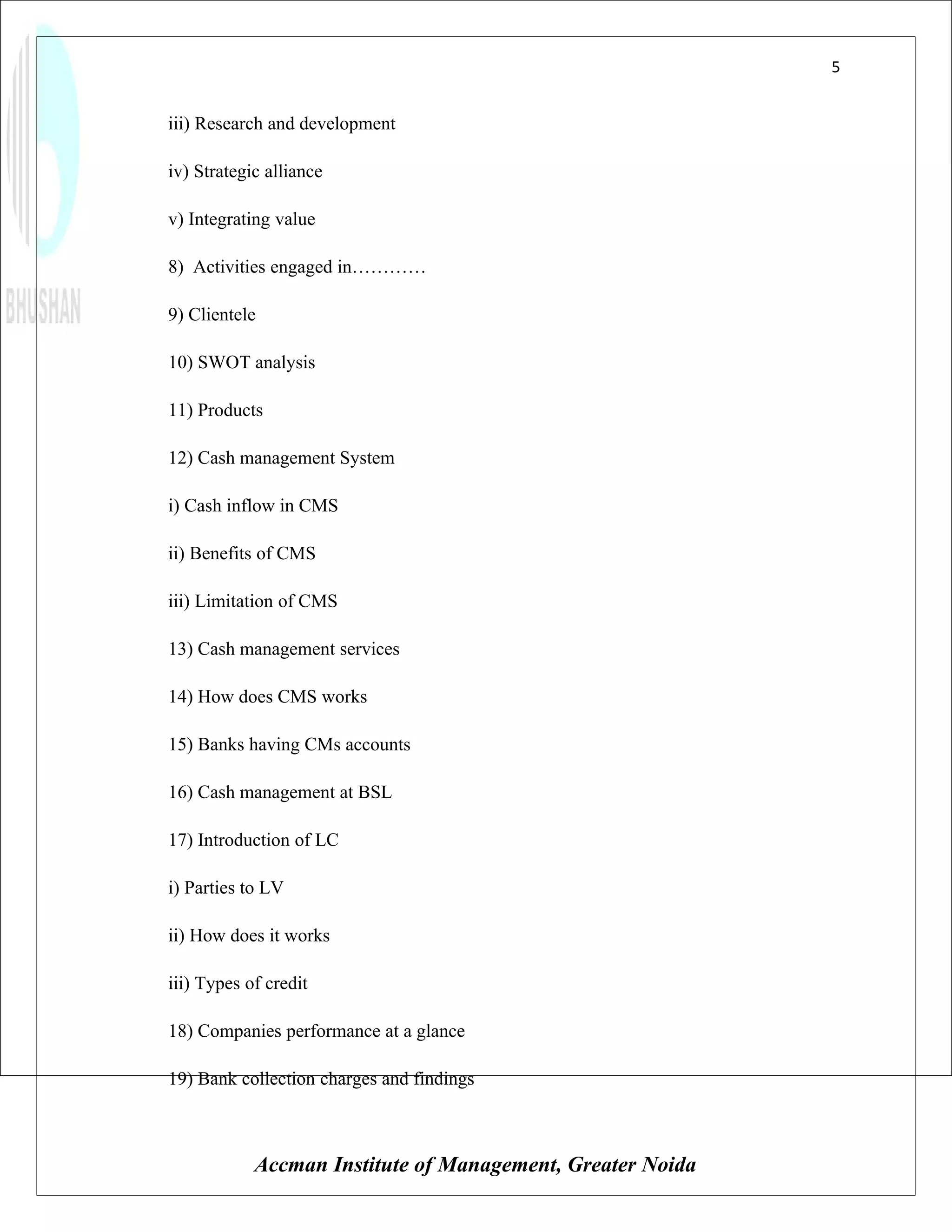 5


iii) Research and development

iv) Strategic alliance

v) Integrating value

8) Activities engaged in…………

9) Clientele

10) SWOT analysis

11) Products

12) Cash management System

i) Cash inflow in CMS

ii) Benefits of CMS

iii) Limitation of CMS

13) Cash management services

14) How does CMS works

15) Banks having CMs accounts

16) Cash management at BSL

17) Introduction of LC

i) Parties to LV

ii) How does it works

iii) Types of credit

18) Companies performance at a glance

19) Bank collection charges and findings



            Accman Institute of Management, Greater Noida
 