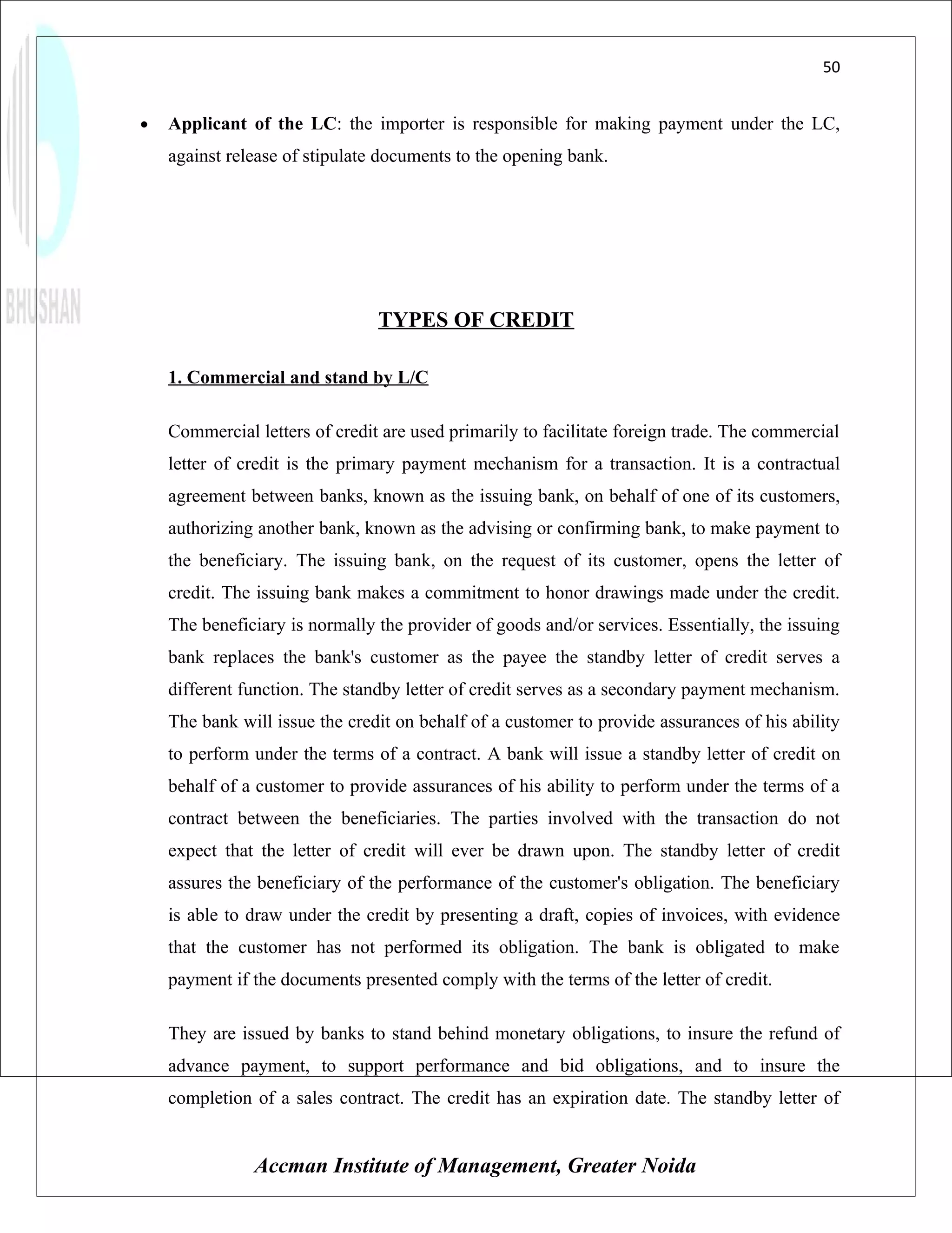 50


•   Applicant of the LC: the importer is responsible for making payment under the LC,
    against release of stipulate documents to the opening bank.




                                TYPES OF CREDIT

    1. Commercial and stand by L/C

    Commercial letters of credit are used primarily to facilitate foreign trade. The commercial
    letter of credit is the primary payment mechanism for a transaction. It is a contractual
    agreement between banks, known as the issuing bank, on behalf of one of its customers,
    authorizing another bank, known as the advising or confirming bank, to make payment to
    the beneficiary. The issuing bank, on the request of its customer, opens the letter of
    credit. The issuing bank makes a commitment to honor drawings made under the credit.
    The beneficiary is normally the provider of goods and/or services. Essentially, the issuing
    bank replaces the bank's customer as the payee the standby letter of credit serves a
    different function. The standby letter of credit serves as a secondary payment mechanism.
    The bank will issue the credit on behalf of a customer to provide assurances of his ability
    to perform under the terms of a contract. A bank will issue a standby letter of credit on
    behalf of a customer to provide assurances of his ability to perform under the terms of a
    contract between the beneficiaries. The parties involved with the transaction do not
    expect that the letter of credit will ever be drawn upon. The standby letter of credit
    assures the beneficiary of the performance of the customer's obligation. The beneficiary
    is able to draw under the credit by presenting a draft, copies of invoices, with evidence
    that the customer has not performed its obligation. The bank is obligated to make
    payment if the documents presented comply with the terms of the letter of credit.

    They are issued by banks to stand behind monetary obligations, to insure the refund of
    advance payment, to support performance and bid obligations, and to insure the
    completion of a sales contract. The credit has an expiration date. The standby letter of


               Accman Institute of Management, Greater Noida
 