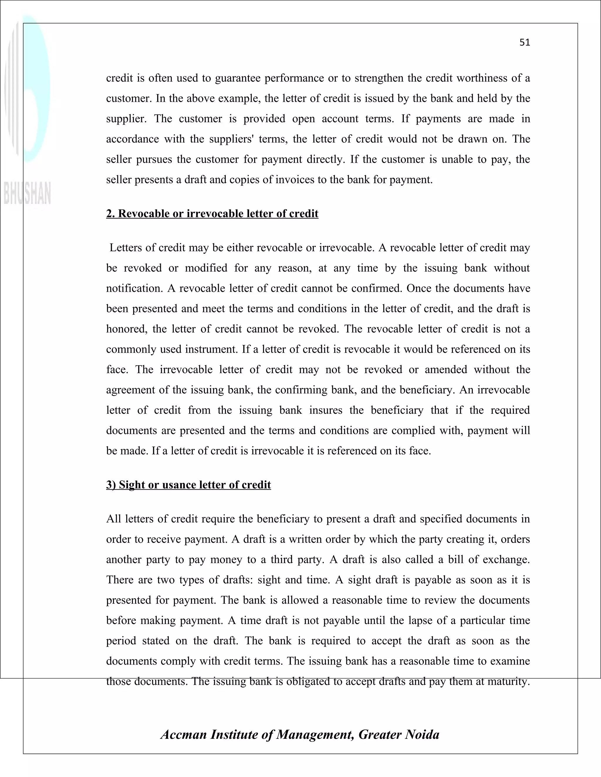 51


credit is often used to guarantee performance or to strengthen the credit worthiness of a
customer. In the above example, the letter of credit is issued by the bank and held by the
supplier. The customer is provided open account terms. If payments are made in
accordance with the suppliers' terms, the letter of credit would not be drawn on. The
seller pursues the customer for payment directly. If the customer is unable to pay, the
seller presents a draft and copies of invoices to the bank for payment.

2. Revocable or irrevocable letter of credit

Letters of credit may be either revocable or irrevocable. A revocable letter of credit may
be revoked or modified for any reason, at any time by the issuing bank without
notification. A revocable letter of credit cannot be confirmed. Once the documents have
been presented and meet the terms and conditions in the letter of credit, and the draft is
honored, the letter of credit cannot be revoked. The revocable letter of credit is not a
commonly used instrument. If a letter of credit is revocable it would be referenced on its
face. The irrevocable letter of credit may not be revoked or amended without the
agreement of the issuing bank, the confirming bank, and the beneficiary. An irrevocable
letter of credit from the issuing bank insures the beneficiary that if the required
documents are presented and the terms and conditions are complied with, payment will
be made. If a letter of credit is irrevocable it is referenced on its face.

3) Sight or usance letter of credit

All letters of credit require the beneficiary to present a draft and specified documents in
order to receive payment. A draft is a written order by which the party creating it, orders
another party to pay money to a third party. A draft is also called a bill of exchange.
There are two types of drafts: sight and time. A sight draft is payable as soon as it is
presented for payment. The bank is allowed a reasonable time to review the documents
before making payment. A time draft is not payable until the lapse of a particular time
period stated on the draft. The bank is required to accept the draft as soon as the
documents comply with credit terms. The issuing bank has a reasonable time to examine
those documents. The issuing bank is obligated to accept drafts and pay them at maturity.



            Accman Institute of Management, Greater Noida
 