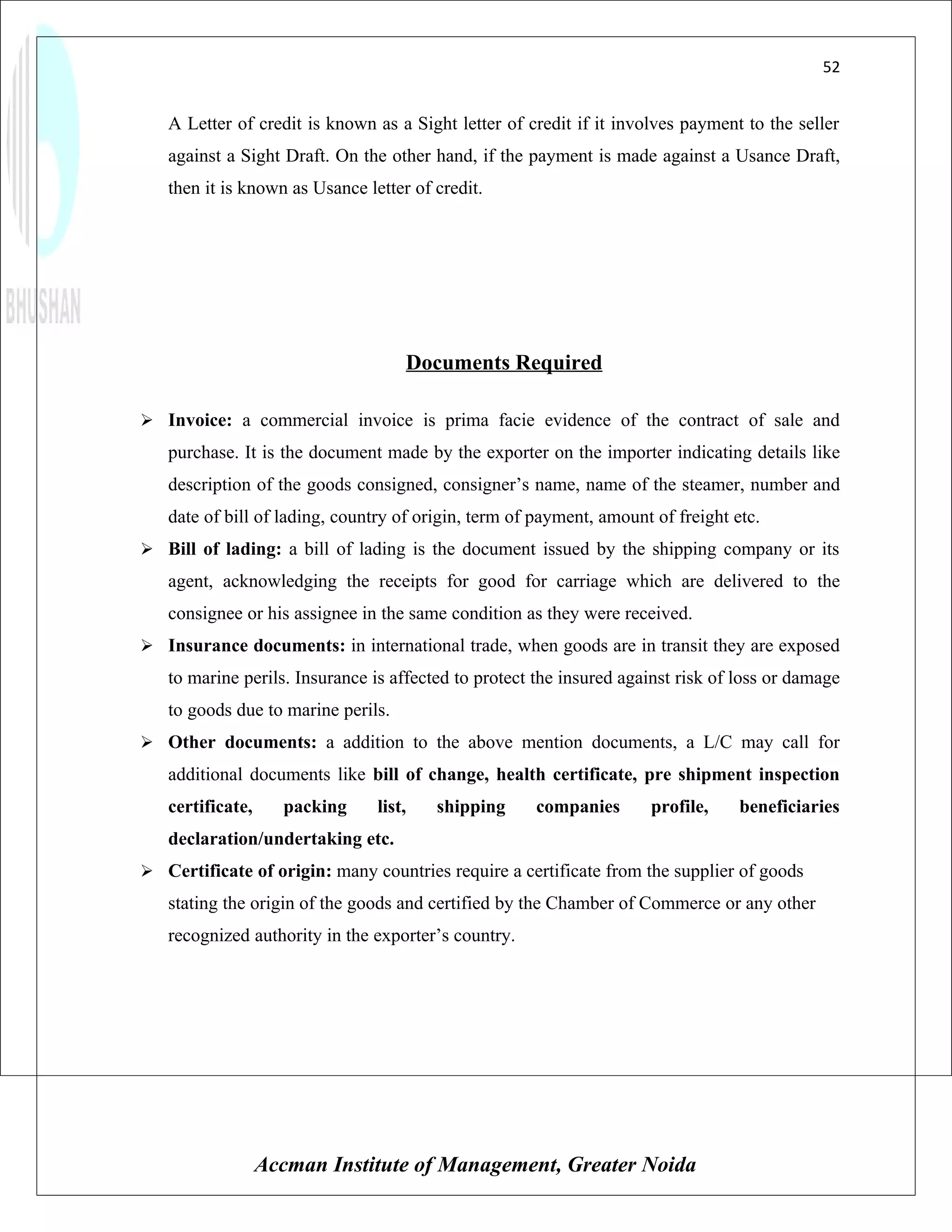 52


   A Letter of credit is known as a Sight letter of credit if it involves payment to the seller
   against a Sight Draft. On the other hand, if the payment is made against a Usance Draft,
   then it is known as Usance letter of credit.




                                    Documents Required

 Invoice: a commercial invoice is prima facie evidence of the contract of sale and
   purchase. It is the document made by the exporter on the importer indicating details like
   description of the goods consigned, consigner’s name, name of the steamer, number and
   date of bill of lading, country of origin, term of payment, amount of freight etc.
 Bill of lading: a bill of lading is the document issued by the shipping company or its
   agent, acknowledging the receipts for good for carriage which are delivered to the
   consignee or his assignee in the same condition as they were received.
 Insurance documents: in international trade, when goods are in transit they are exposed
   to marine perils. Insurance is affected to protect the insured against risk of loss or damage
   to goods due to marine perils.
 Other documents: a addition to the above mention documents, a L/C may call for
   additional documents like bill of change, health certificate, pre shipment inspection
   certificate,     packing     list,   shipping     companies       profile,     beneficiaries
   declaration/undertaking etc.
 Certificate of origin: many countries require a certificate from the supplier of goods
   stating the origin of the goods and certified by the Chamber of Commerce or any other
   recognized authority in the exporter’s country.




                  Accman Institute of Management, Greater Noida
 