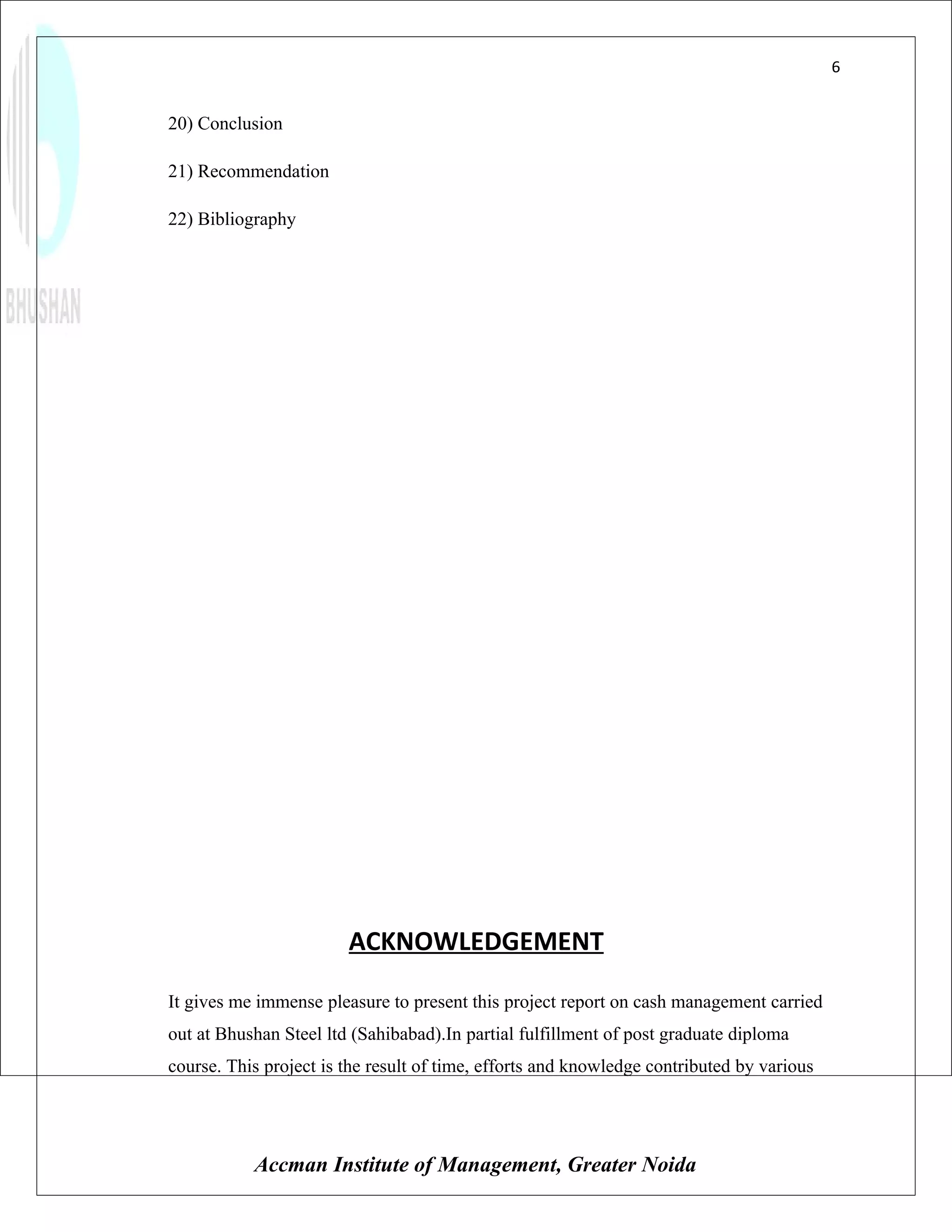 6


20) Conclusion

21) Recommendation

22) Bibliography




                        ACKNOWLEDGEMENT

It gives me immense pleasure to present this project report on cash management carried
out at Bhushan Steel ltd (Sahibabad).In partial fulfillment of post graduate diploma
course. This project is the result of time, efforts and knowledge contributed by various




           Accman Institute of Management, Greater Noida
 