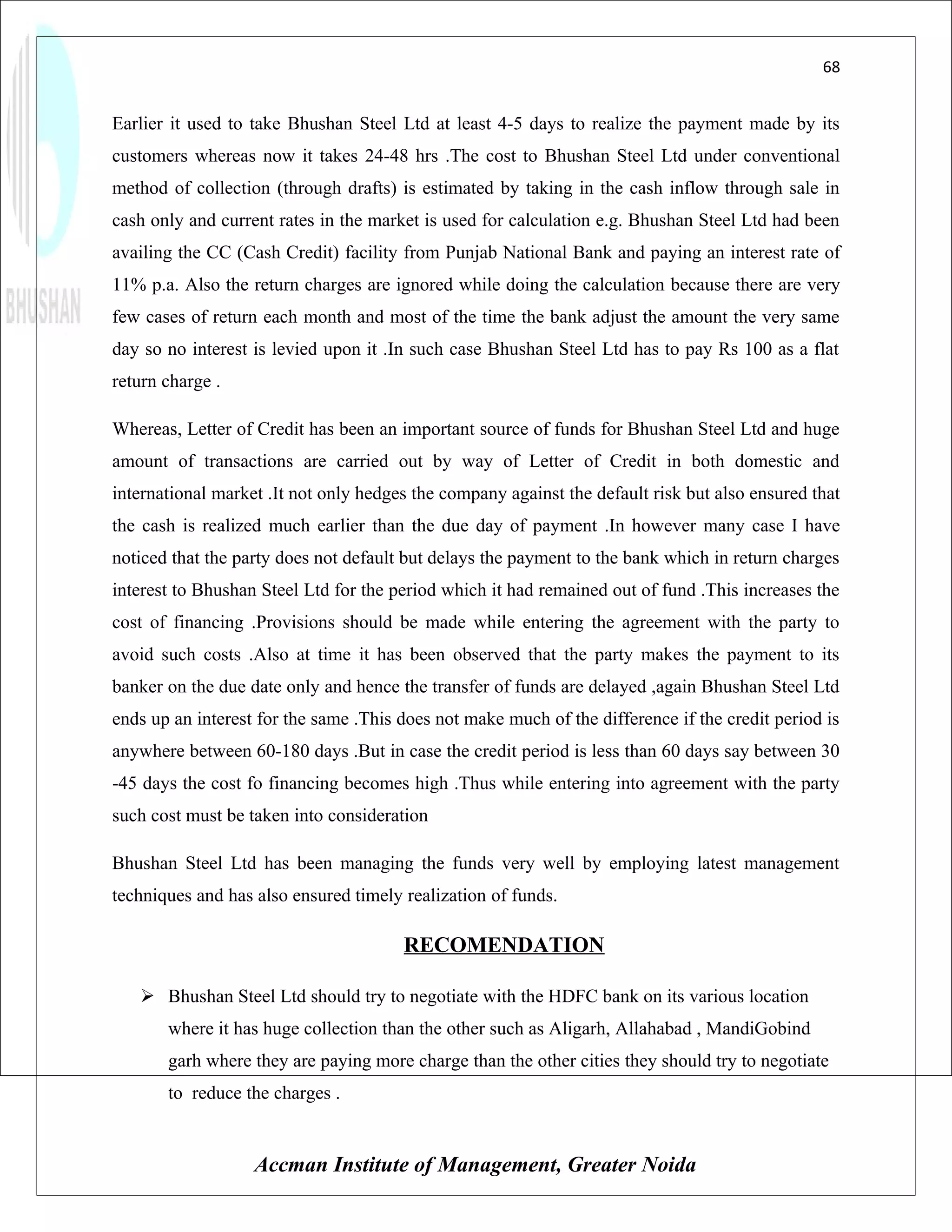 68


Earlier it used to take Bhushan Steel Ltd at least 4-5 days to realize the payment made by its
customers whereas now it takes 24-48 hrs .The cost to Bhushan Steel Ltd under conventional
method of collection (through drafts) is estimated by taking in the cash inflow through sale in
cash only and current rates in the market is used for calculation e.g. Bhushan Steel Ltd had been
availing the CC (Cash Credit) facility from Punjab National Bank and paying an interest rate of
11% p.a. Also the return charges are ignored while doing the calculation because there are very
few cases of return each month and most of the time the bank adjust the amount the very same
day so no interest is levied upon it .In such case Bhushan Steel Ltd has to pay Rs 100 as a flat
return charge .

Whereas, Letter of Credit has been an important source of funds for Bhushan Steel Ltd and huge
amount of transactions are carried out by way of Letter of Credit in both domestic and
international market .It not only hedges the company against the default risk but also ensured that
the cash is realized much earlier than the due day of payment .In however many case I have
noticed that the party does not default but delays the payment to the bank which in return charges
interest to Bhushan Steel Ltd for the period which it had remained out of fund .This increases the
cost of financing .Provisions should be made while entering the agreement with the party to
avoid such costs .Also at time it has been observed that the party makes the payment to its
banker on the due date only and hence the transfer of funds are delayed ,again Bhushan Steel Ltd
ends up an interest for the same .This does not make much of the difference if the credit period is
anywhere between 60-180 days .But in case the credit period is less than 60 days say between 30
-45 days the cost fo financing becomes high .Thus while entering into agreement with the party
such cost must be taken into consideration

Bhushan Steel Ltd has been managing the funds very well by employing latest management
techniques and has also ensured timely realization of funds.

                                       RECOMENDATION

    Bhushan Steel Ltd should try to negotiate with the HDFC bank on its various location
       where it has huge collection than the other such as Aligarh, Allahabad , MandiGobind
       garh where they are paying more charge than the other cities they should try to negotiate
       to reduce the charges .


                   Accman Institute of Management, Greater Noida
 