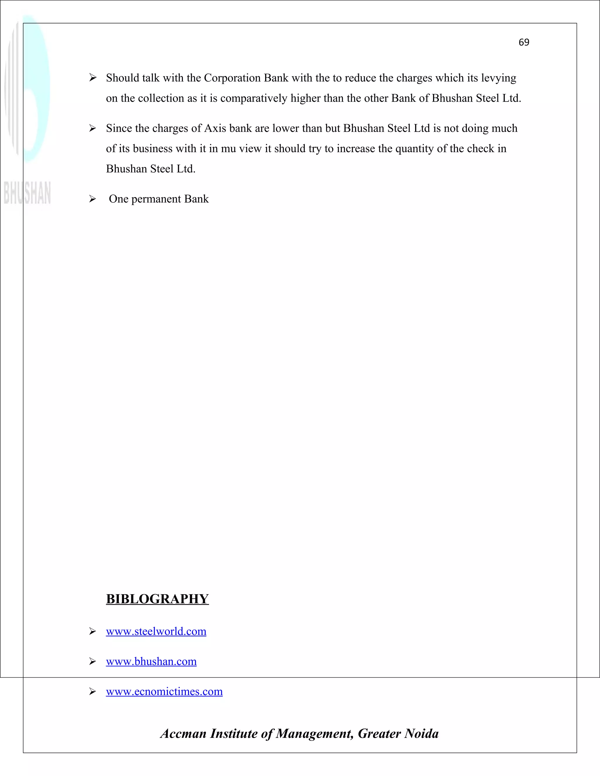 69


 Should talk with the Corporation Bank with the to reduce the charges which its levying
    on the collection as it is comparatively higher than the other Bank of Bhushan Steel Ltd.

 Since the charges of Axis bank are lower than but Bhushan Steel Ltd is not doing much
    of its business with it in mu view it should try to increase the quantity of the check in
    Bhushan Steel Ltd.

   One permanent Bank




    BIBLOGRAPHY

 www.steelworld.com

 www.bhushan.com

 www.ecnomictimes.com


                Accman Institute of Management, Greater Noida
 