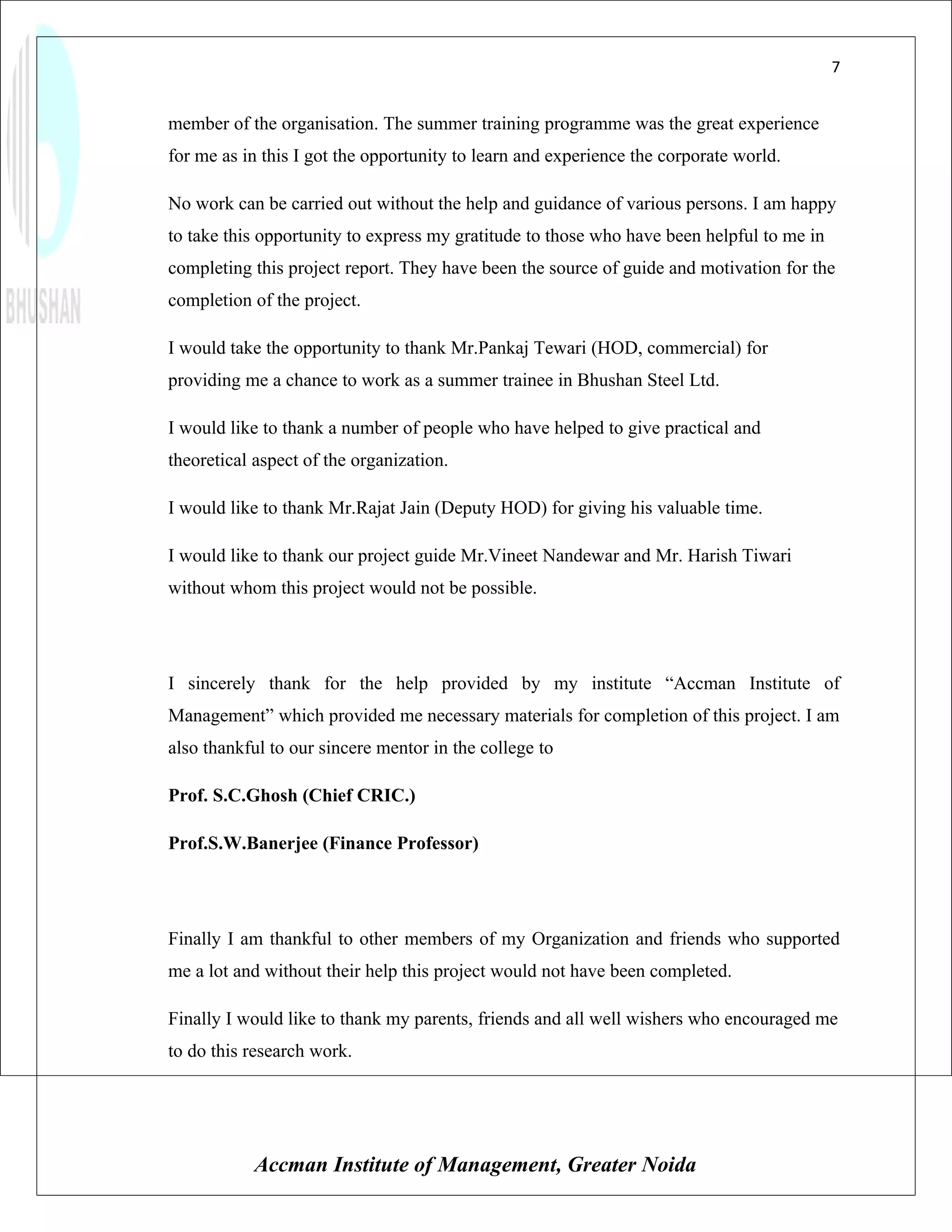 7


member of the organisation. The summer training programme was the great experience
for me as in this I got the opportunity to learn and experience the corporate world.

No work can be carried out without the help and guidance of various persons. I am happy
to take this opportunity to express my gratitude to those who have been helpful to me in
completing this project report. They have been the source of guide and motivation for the
completion of the project.

I would take the opportunity to thank Mr.Pankaj Tewari (HOD, commercial) for
providing me a chance to work as a summer trainee in Bhushan Steel Ltd.

I would like to thank a number of people who have helped to give practical and
theoretical aspect of the organization.

I would like to thank Mr.Rajat Jain (Deputy HOD) for giving his valuable time.

I would like to thank our project guide Mr.Vineet Nandewar and Mr. Harish Tiwari
without whom this project would not be possible.




I sincerely thank for the help provided by my institute “Accman Institute of
Management” which provided me necessary materials for completion of this project. I am
also thankful to our sincere mentor in the college to

Prof. S.C.Ghosh (Chief CRIC.)

Prof.S.W.Banerjee (Finance Professor)




Finally I am thankful to other members of my Organization and friends who supported
me a lot and without their help this project would not have been completed.

Finally I would like to thank my parents, friends and all well wishers who encouraged me
to do this research work.




           Accman Institute of Management, Greater Noida
 