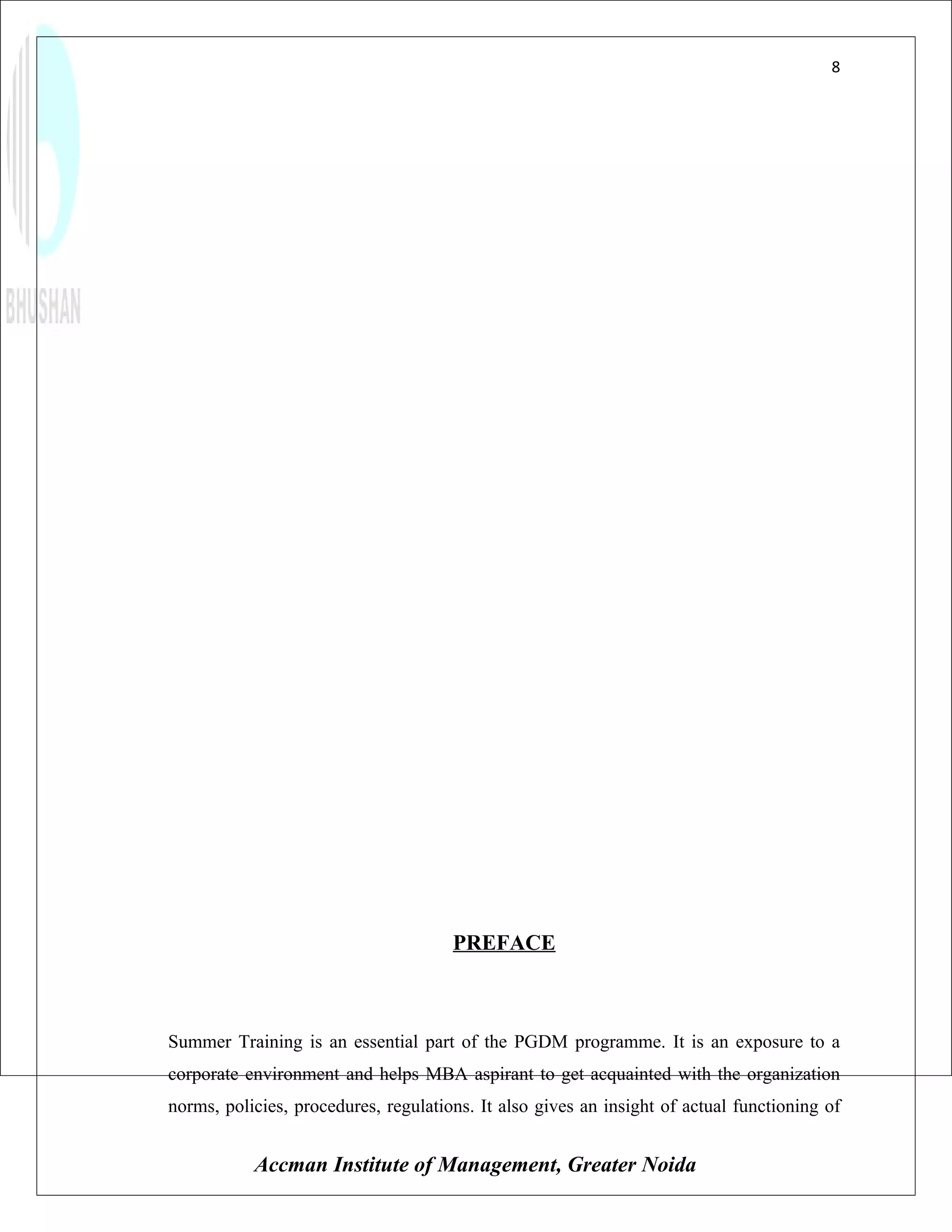 8




                                      PREFACE



Summer Training is an essential part of the PGDM programme. It is an exposure to a
corporate environment and helps MBA aspirant to get acquainted with the organization
norms, policies, procedures, regulations. It also gives an insight of actual functioning of


           Accman Institute of Management, Greater Noida
 