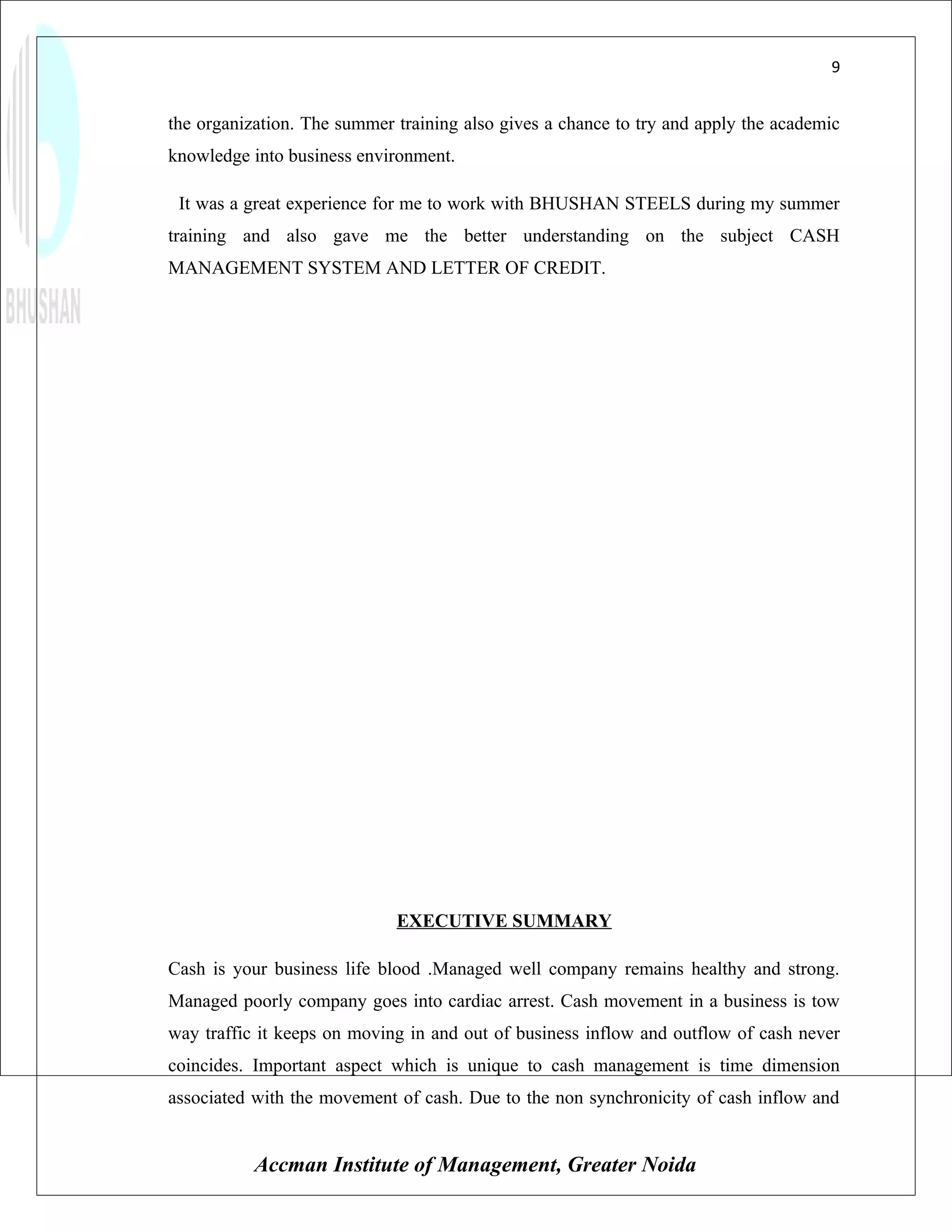 9


the organization. The summer training also gives a chance to try and apply the academic
knowledge into business environment.

 It was a great experience for me to work with BHUSHAN STEELS during my summer
training and also gave me the better understanding on the subject CASH
MANAGEMENT SYSTEM AND LETTER OF CREDIT.




                             EXECUTIVE SUMMARY

Cash is your business life blood .Managed well company remains healthy and strong.
Managed poorly company goes into cardiac arrest. Cash movement in a business is tow
way traffic it keeps on moving in and out of business inflow and outflow of cash never
coincides. Important aspect which is unique to cash management is time dimension
associated with the movement of cash. Due to the non synchronicity of cash inflow and


           Accman Institute of Management, Greater Noida
 