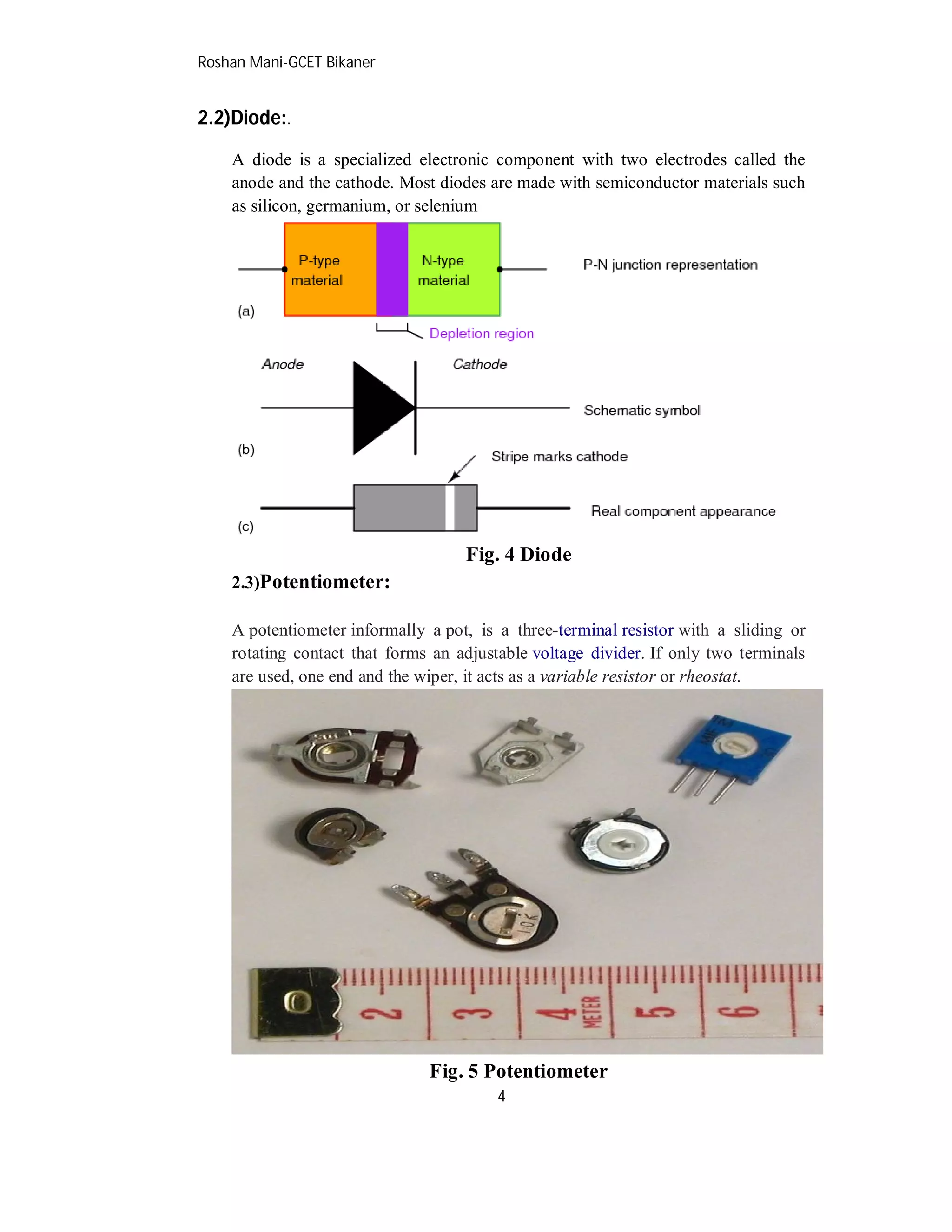 Roshan Mani-GCET Bikaner
4
2.2)Diode:.
A diode is a specialized electronic component with two electrodes called the
anode and the cathode. Most diodes are made with semiconductor materials such
as silicon, germanium, or selenium
Fig. 4 Diode
2.3)Potentiometer:
A potentiometer informally a pot, is a three-terminal resistor with a sliding or
rotating contact that forms an adjustable voltage divider. If only two terminals
are used, one end and the wiper, it acts as a variable resistor or rheostat.
Fig. 5 Potentiometer
 