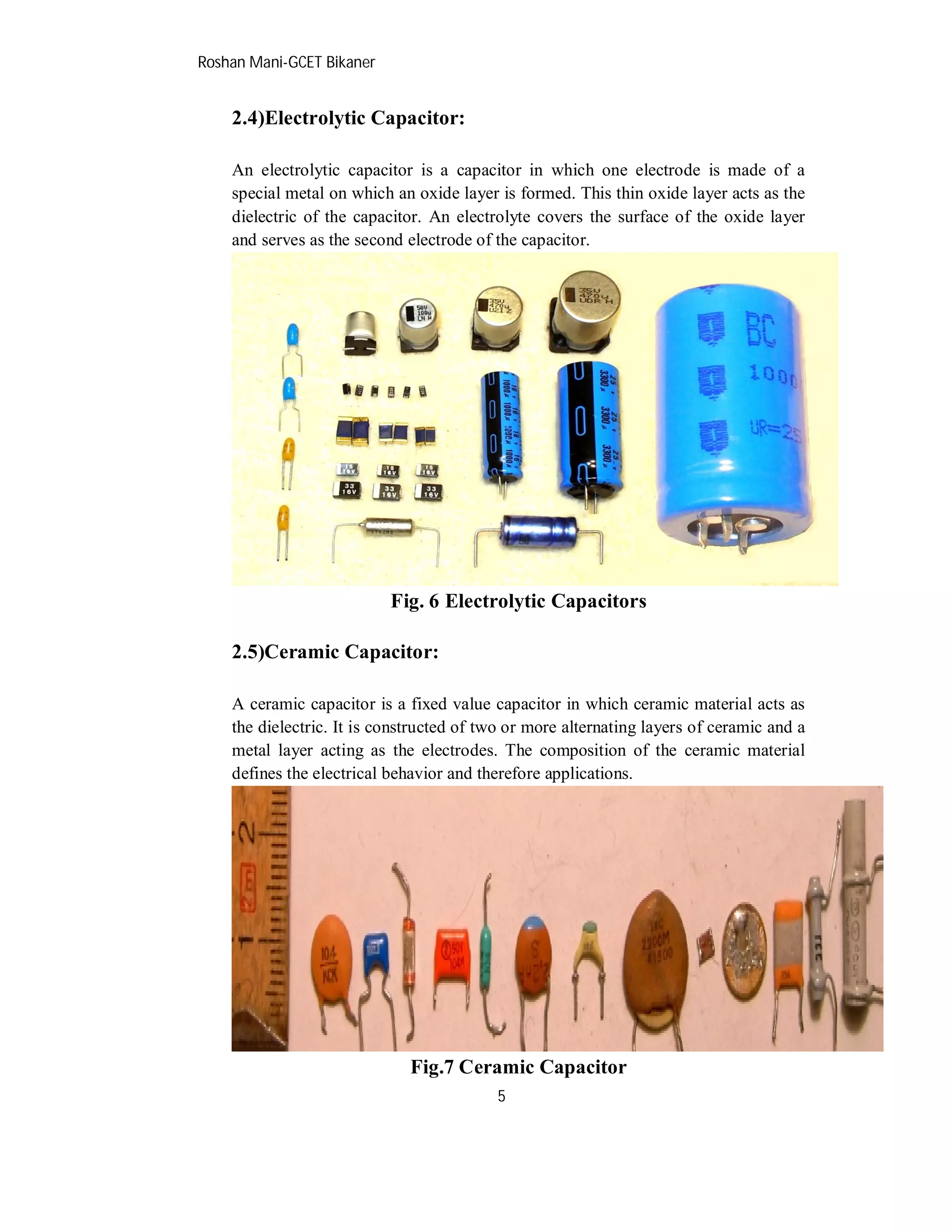 Roshan Mani-GCET Bikaner
5
2.4)Electrolytic Capacitor:
An electrolytic capacitor is a capacitor in which one electrode is made of a
special metal on which an oxide layer is formed. This thin oxide layer acts as the
dielectric of the capacitor. An electrolyte covers the surface of the oxide layer
and serves as the second electrode of the capacitor.
Fig. 6 Electrolytic Capacitors
2.5)Ceramic Capacitor:
A ceramic capacitor is a fixed value capacitor in which ceramic material acts as
the dielectric. It is constructed of two or more alternating layers of ceramic and a
metal layer acting as the electrodes. The composition of the ceramic material
defines the electrical behavior and therefore applications.
Fig.7 Ceramic Capacitor
 
