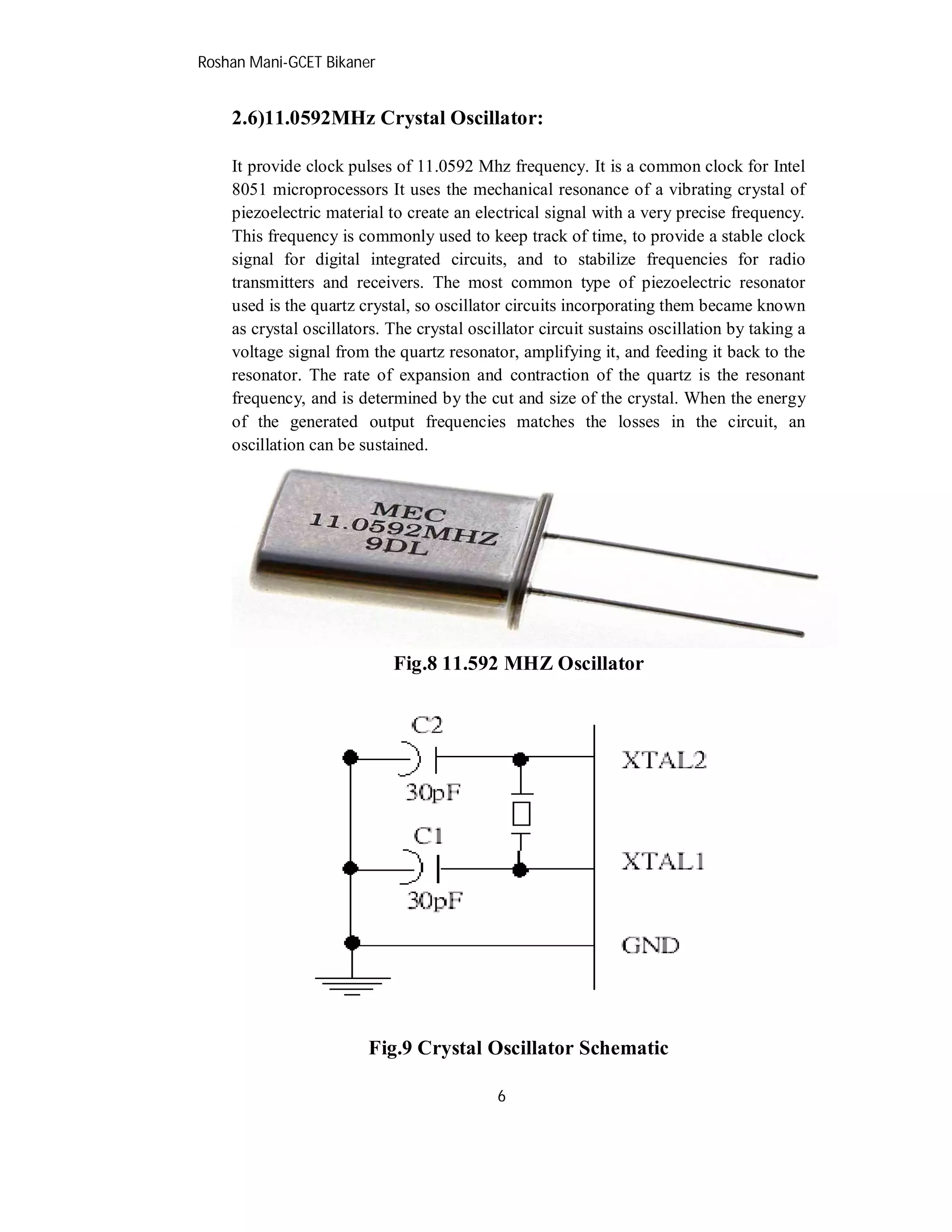 Roshan Mani-GCET Bikaner
6
2.6)11.0592MHz Crystal Oscillator:
It provide clock pulses of 11.0592 Mhz frequency. It is a common clock for Intel
8051 microprocessors It uses the mechanical resonance of a vibrating crystal of
piezoelectric material to create an electrical signal with a very precise frequency.
This frequency is commonly used to keep track of time, to provide a stable clock
signal for digital integrated circuits, and to stabilize frequencies for radio
transmitters and receivers. The most common type of piezoelectric resonator
used is the quartz crystal, so oscillator circuits incorporating them became known
as crystal oscillators. The crystal oscillator circuit sustains oscillation by taking a
voltage signal from the quartz resonator, amplifying it, and feeding it back to the
resonator. The rate of expansion and contraction of the quartz is the resonant
frequency, and is determined by the cut and size of the crystal. When the energy
of the generated output frequencies matches the losses in the circuit, an
oscillation can be sustained.
Fig.8 11.592 MHZ Oscillator
Fig.9 Crystal Oscillator Schematic
 