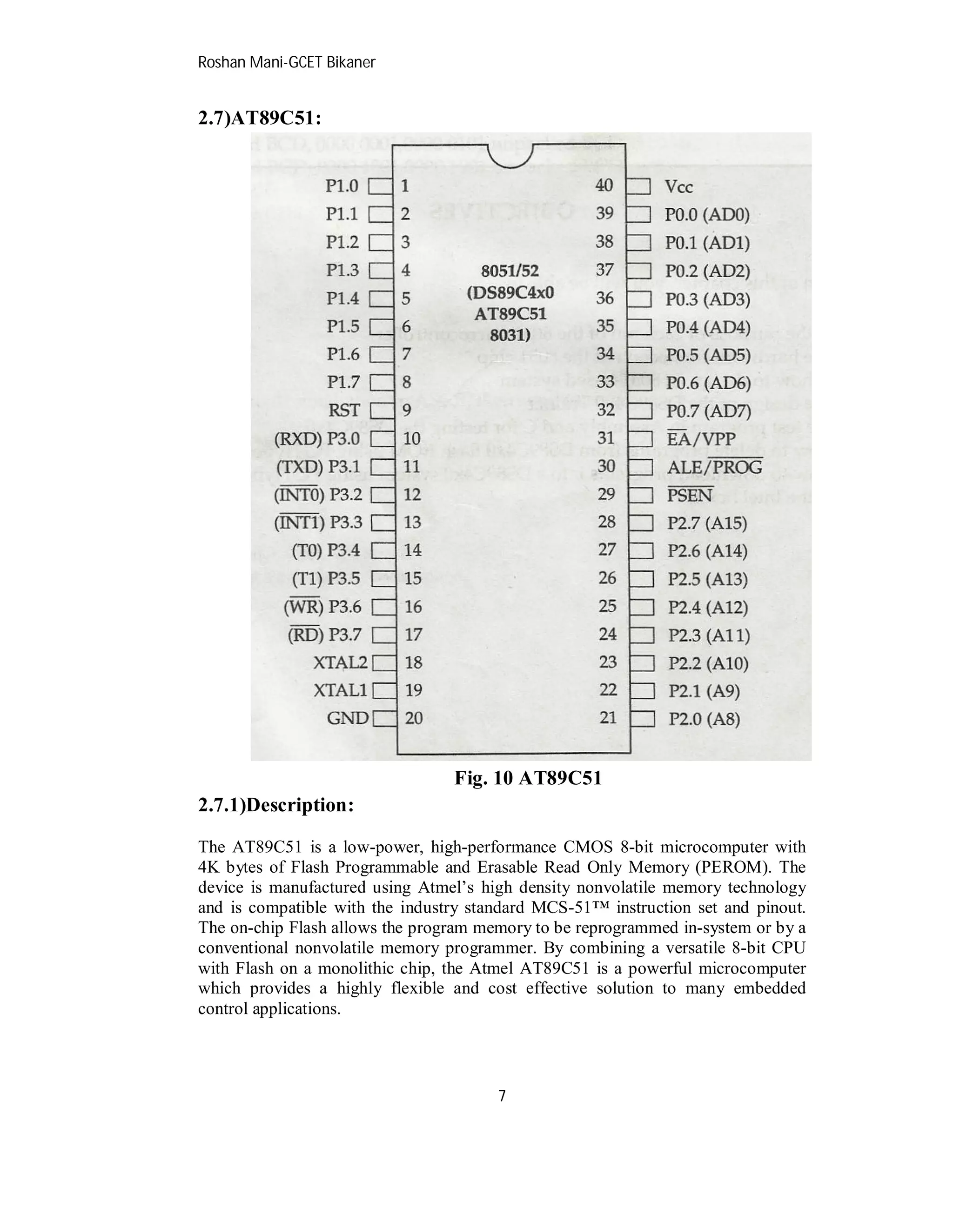 Roshan Mani-GCET Bikaner
7
2.7)AT89C51:
Fig. 10 AT89C51
2.7.1)Description:
The AT89C51 is a low-power, high-performance CMOS 8-bit microcomputer with
4K bytes of Flash Programmable and Erasable Read Only Memory (PEROM). The
device is manufactured using Atmel’s high density nonvolatile memory technology
and is compatible with the industry standard MCS-51™ instruction set and pinout.
The on-chip Flash allows the program memory to be reprogrammed in-system or by a
conventional nonvolatile memory programmer. By combining a versatile 8-bit CPU
with Flash on a monolithic chip, the Atmel AT89C51 is a powerful microcomputer
which provides a highly flexible and cost effective solution to many embedded
control applications.
 