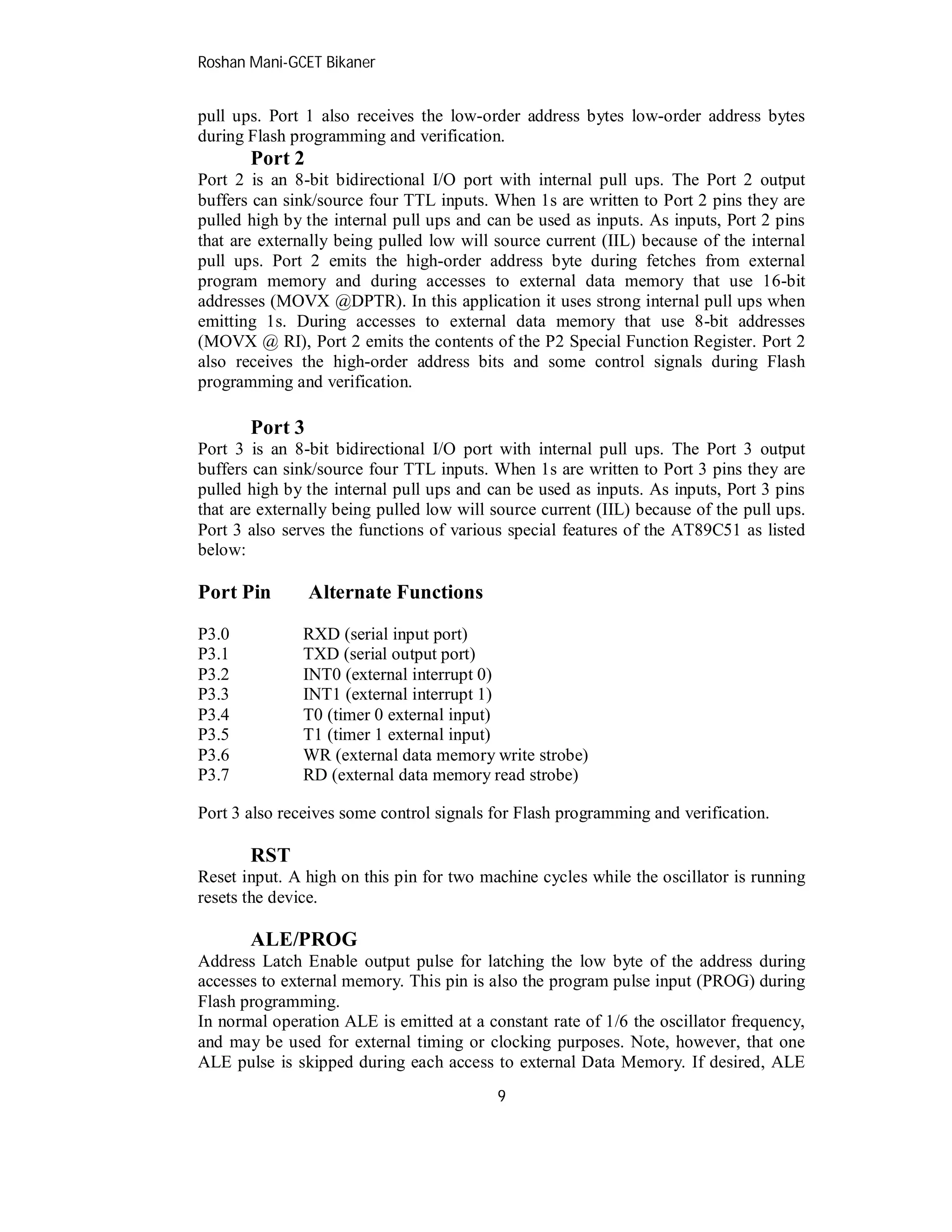 Roshan Mani-GCET Bikaner
9
pull ups. Port 1 also receives the low-order address bytes low-order address bytes
during Flash programming and verification.
Port 2
Port 2 is an 8-bit bidirectional I/O port with internal pull ups. The Port 2 output
buffers can sink/source four TTL inputs. When 1s are written to Port 2 pins they are
pulled high by the internal pull ups and can be used as inputs. As inputs, Port 2 pins
that are externally being pulled low will source current (IIL) because of the internal
pull ups. Port 2 emits the high-order address byte during fetches from external
program memory and during accesses to external data memory that use 16-bit
addresses (MOVX @DPTR). In this application it uses strong internal pull ups when
emitting 1s. During accesses to external data memory that use 8-bit addresses
(MOVX @ RI), Port 2 emits the contents of the P2 Special Function Register. Port 2
also receives the high-order address bits and some control signals during Flash
programming and verification.
Port 3
Port 3 is an 8-bit bidirectional I/O port with internal pull ups. The Port 3 output
buffers can sink/source four TTL inputs. When 1s are written to Port 3 pins they are
pulled high by the internal pull ups and can be used as inputs. As inputs, Port 3 pins
that are externally being pulled low will source current (IIL) because of the pull ups.
Port 3 also serves the functions of various special features of the AT89C51 as listed
below:
Port Pin Alternate Functions
P3.0 RXD (serial input port)
P3.1 TXD (serial output port)
P3.2 INT0 (external interrupt 0)
P3.3 INT1 (external interrupt 1)
P3.4 T0 (timer 0 external input)
P3.5 T1 (timer 1 external input)
P3.6 WR (external data memory write strobe)
P3.7 RD (external data memory read strobe)
Port 3 also receives some control signals for Flash programming and verification.
RST
Reset input. A high on this pin for two machine cycles while the oscillator is running
resets the device.
ALE/PROG
Address Latch Enable output pulse for latching the low byte of the address during
accesses to external memory. This pin is also the program pulse input (PROG) during
Flash programming.
In normal operation ALE is emitted at a constant rate of 1/6 the oscillator frequency,
and may be used for external timing or clocking purposes. Note, however, that one
ALE pulse is skipped during each access to external Data Memory. If desired, ALE
 
