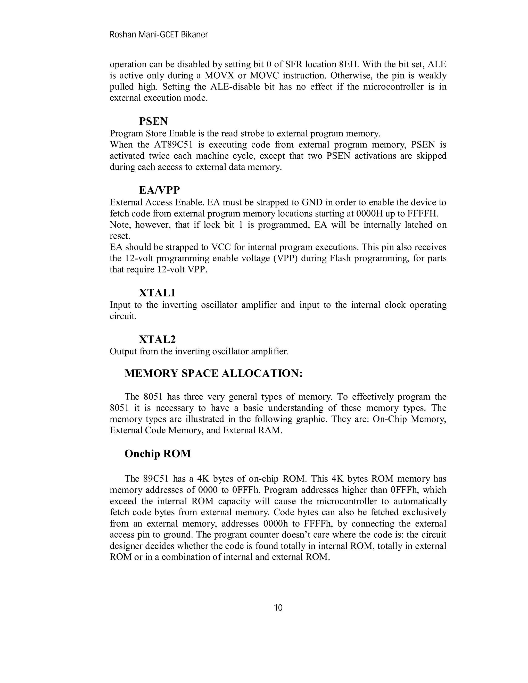 Roshan Mani-GCET Bikaner
10
operation can be disabled by setting bit 0 of SFR location 8EH. With the bit set, ALE
is active only during a MOVX or MOVC instruction. Otherwise, the pin is weakly
pulled high. Setting the ALE-disable bit has no effect if the microcontroller is in
external execution mode.
PSEN
Program Store Enable is the read strobe to external program memory.
When the AT89C51 is executing code from external program memory, PSEN is
activated twice each machine cycle, except that two PSEN activations are skipped
during each access to external data memory.
EA/VPP
External Access Enable. EA must be strapped to GND in order to enable the device to
fetch code from external program memory locations starting at 0000H up to FFFFH.
Note, however, that if lock bit 1 is programmed, EA will be internally latched on
reset.
EA should be strapped to VCC for internal program executions. This pin also receives
the 12-volt programming enable voltage (VPP) during Flash programming, for parts
that require 12-volt VPP.
XTAL1
Input to the inverting oscillator amplifier and input to the internal clock operating
circuit.
XTAL2
Output from the inverting oscillator amplifier.
MEMORY SPACE ALLOCATION:
The 8051 has three very general types of memory. To effectively program the
8051 it is necessary to have a basic understanding of these memory types. The
memory types are illustrated in the following graphic. They are: On-Chip Memory,
External Code Memory, and External RAM.
Onchip ROM
The 89C51 has a 4K bytes of on-chip ROM. This 4K bytes ROM memory has
memory addresses of 0000 to 0FFFh. Program addresses higher than 0FFFh, which
exceed the internal ROM capacity will cause the microcontroller to automatically
fetch code bytes from external memory. Code bytes can also be fetched exclusively
from an external memory, addresses 0000h to FFFFh, by connecting the external
access pin to ground. The program counter doesn’t care where the code is: the circuit
designer decides whether the code is found totally in internal ROM, totally in external
ROM or in a combination of internal and external ROM.
 