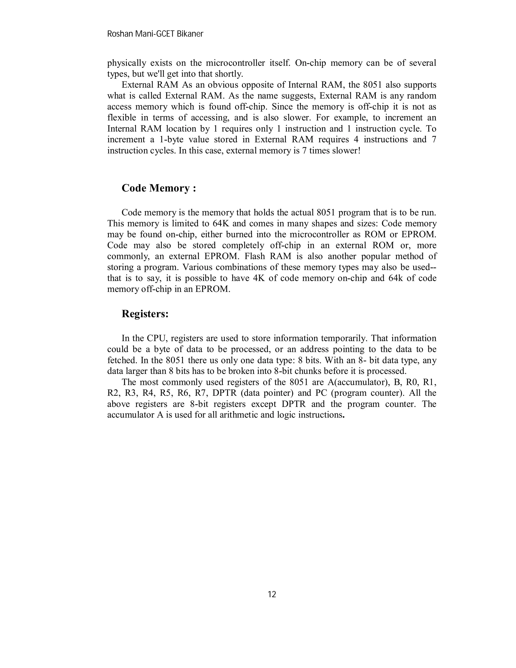 Roshan Mani-GCET Bikaner
12
physically exists on the microcontroller itself. On-chip memory can be of several
types, but we'll get into that shortly.
External RAM As an obvious opposite of Internal RAM, the 8051 also supports
what is called External RAM. As the name suggests, External RAM is any random
access memory which is found off-chip. Since the memory is off-chip it is not as
flexible in terms of accessing, and is also slower. For example, to increment an
Internal RAM location by 1 requires only 1 instruction and 1 instruction cycle. To
increment a 1-byte value stored in External RAM requires 4 instructions and 7
instruction cycles. In this case, external memory is 7 times slower!
Code Memory :
Code memory is the memory that holds the actual 8051 program that is to be run.
This memory is limited to 64K and comes in many shapes and sizes: Code memory
may be found on-chip, either burned into the microcontroller as ROM or EPROM.
Code may also be stored completely off-chip in an external ROM or, more
commonly, an external EPROM. Flash RAM is also another popular method of
storing a program. Various combinations of these memory types may also be used--
that is to say, it is possible to have 4K of code memory on-chip and 64k of code
memory off-chip in an EPROM.
Registers:
In the CPU, registers are used to store information temporarily. That information
could be a byte of data to be processed, or an address pointing to the data to be
fetched. In the 8051 there us only one data type: 8 bits. With an 8- bit data type, any
data larger than 8 bits has to be broken into 8-bit chunks before it is processed.
The most commonly used registers of the 8051 are A(accumulator), B, R0, R1,
R2, R3, R4, R5, R6, R7, DPTR (data pointer) and PC (program counter). All the
above registers are 8-bit registers except DPTR and the program counter. The
accumulator A is used for all arithmetic and logic instructions.
 