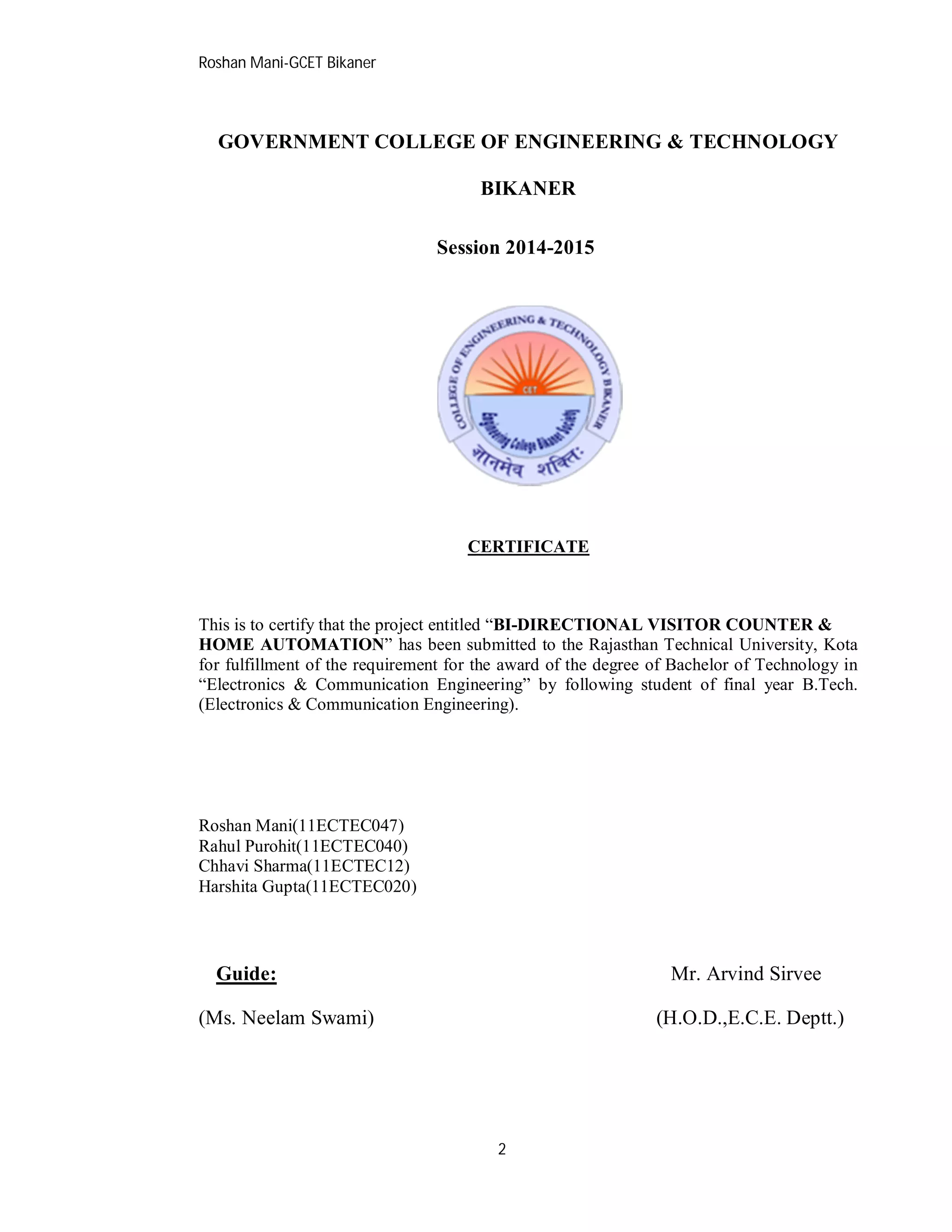 Roshan Mani-GCET Bikaner
2
GOVERNMENT COLLEGE OF ENGINEERING & TECHNOLOGY
BIKANER
Session 2014-2015
CERTIFICATE
This is to certify that the project entitled “BI-DIRECTIONAL VISITOR COUNTER &
HOME AUTOMATION” has been submitted to the Rajasthan Technical University, Kota
for fulfillment of the requirement for the award of the degree of Bachelor of Technology in
“Electronics & Communication Engineering” by following student of final year B.Tech.
(Electronics & Communication Engineering).
Roshan Mani(11ECTEC047)
Rahul Purohit(11ECTEC040)
Chhavi Sharma(11ECTEC12)
Harshita Gupta(11ECTEC020)
Guide: Mr. Arvind Sirvee
(Ms. Neelam Swami) (H.O.D.,E.C.E. Deptt.)
 