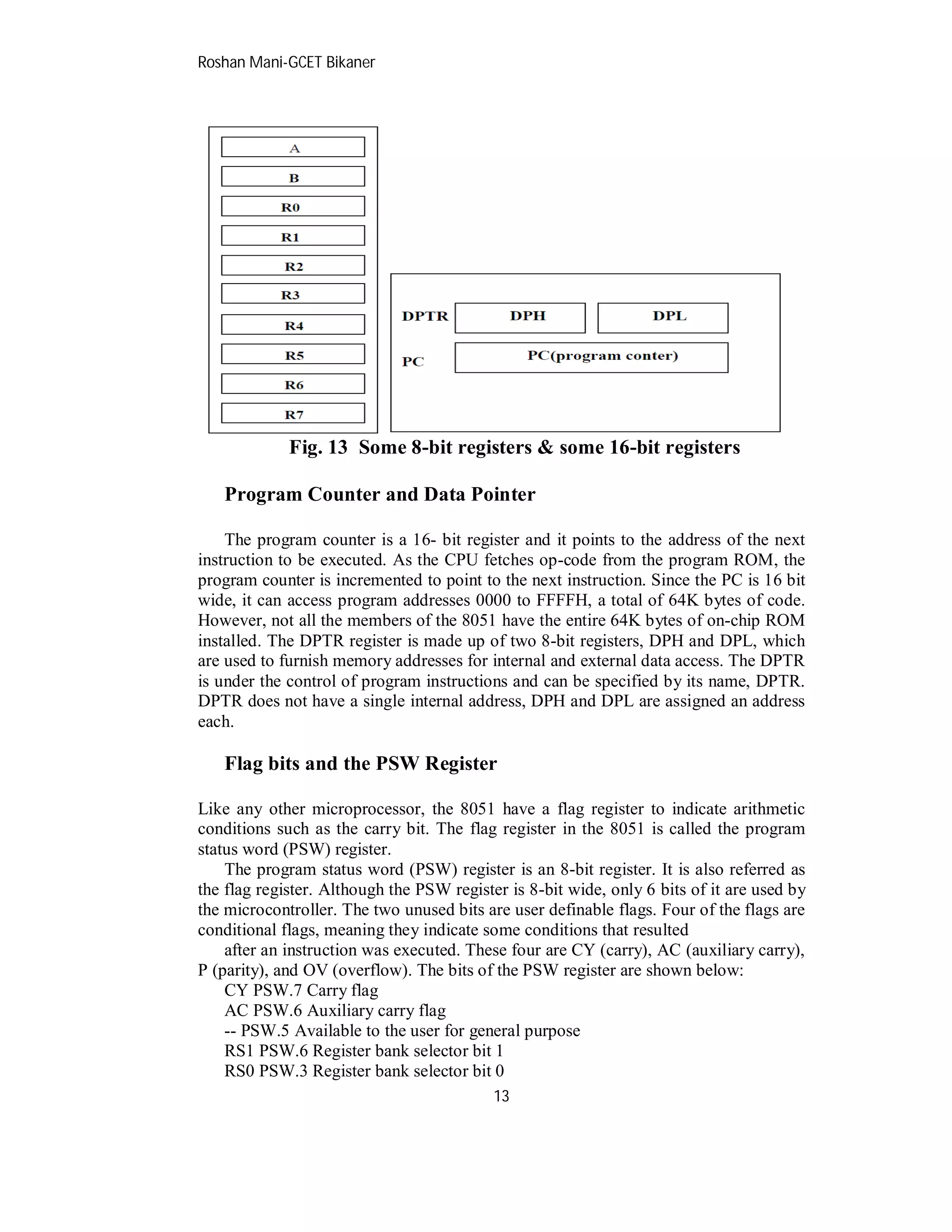 Roshan Mani-GCET Bikaner
13
Fig. 13 Some 8-bit registers & some 16-bit registers
Program Counter and Data Pointer
The program counter is a 16- bit register and it points to the address of the next
instruction to be executed. As the CPU fetches op-code from the program ROM, the
program counter is incremented to point to the next instruction. Since the PC is 16 bit
wide, it can access program addresses 0000 to FFFFH, a total of 64K bytes of code.
However, not all the members of the 8051 have the entire 64K bytes of on-chip ROM
installed. The DPTR register is made up of two 8-bit registers, DPH and DPL, which
are used to furnish memory addresses for internal and external data access. The DPTR
is under the control of program instructions and can be specified by its name, DPTR.
DPTR does not have a single internal address, DPH and DPL are assigned an address
each.
Flag bits and the PSW Register
Like any other microprocessor, the 8051 have a flag register to indicate arithmetic
conditions such as the carry bit. The flag register in the 8051 is called the program
status word (PSW) register.
The program status word (PSW) register is an 8-bit register. It is also referred as
the flag register. Although the PSW register is 8-bit wide, only 6 bits of it are used by
the microcontroller. The two unused bits are user definable flags. Four of the flags are
conditional flags, meaning they indicate some conditions that resulted
after an instruction was executed. These four are CY (carry), AC (auxiliary carry),
P (parity), and OV (overflow). The bits of the PSW register are shown below:
CY PSW.7 Carry flag
AC PSW.6 Auxiliary carry flag
-- PSW.5 Available to the user for general purpose
RS1 PSW.6 Register bank selector bit 1
RS0 PSW.3 Register bank selector bit 0
 