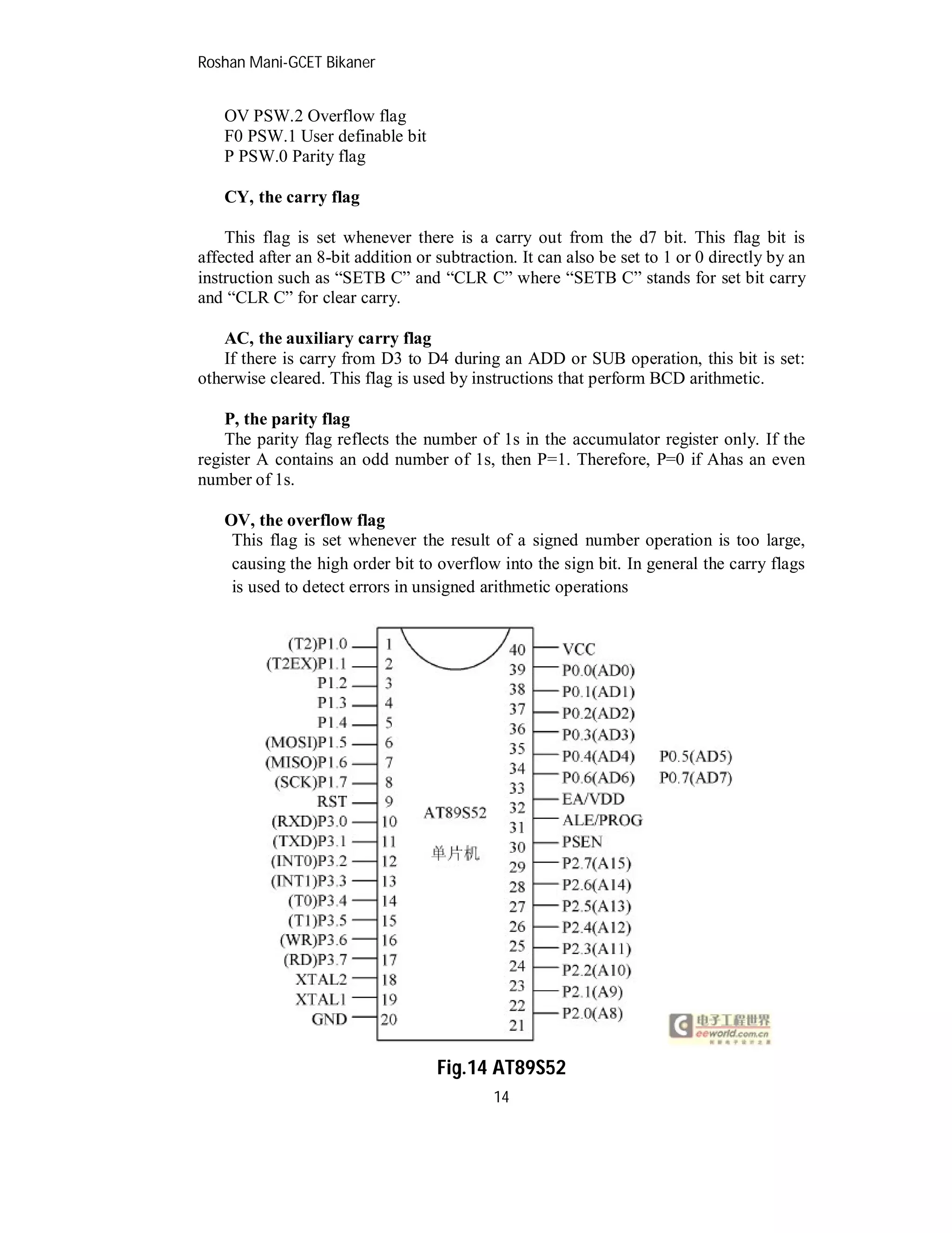 Roshan Mani-GCET Bikaner
14
OV PSW.2 Overflow flag
F0 PSW.1 User definable bit
P PSW.0 Parity flag
CY, the carry flag
This flag is set whenever there is a carry out from the d7 bit. This flag bit is
affected after an 8-bit addition or subtraction. It can also be set to 1 or 0 directly by an
instruction such as “SETB C” and “CLR C” where “SETB C” stands for set bit carry
and “CLR C” for clear carry.
AC, the auxiliary carry flag
If there is carry from D3 to D4 during an ADD or SUB operation, this bit is set:
otherwise cleared. This flag is used by instructions that perform BCD arithmetic.
P, the parity flag
The parity flag reflects the number of 1s in the accumulator register only. If the
register A contains an odd number of 1s, then P=1. Therefore, P=0 if Ahas an even
number of 1s.
OV, the overflow flag
This flag is set whenever the result of a signed number operation is too large,
causing the high order bit to overflow into the sign bit. In general the carry flags
is used to detect errors in unsigned arithmetic operations
Fig.14 AT89S52
 