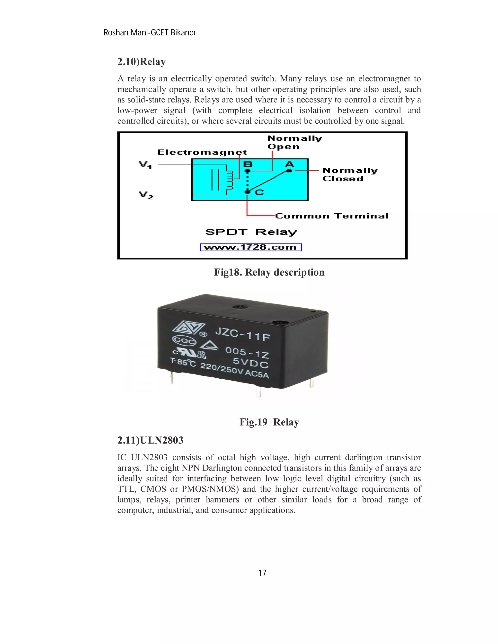 Roshan Mani-GCET Bikaner
17
2.10)Relay
A relay is an electrically operated switch. Many relays use an electromagnet to
mechanically operate a switch, but other operating principles are also used, such
as solid-state relays. Relays are used where it is necessary to control a circuit by a
low-power signal (with complete electrical isolation between control and
controlled circuits), or where several circuits must be controlled by one signal.
Fig18. Relay description
Fig.19 Relay
2.11)ULN2803
IC ULN2803 consists of octal high voltage, high current darlington transistor
arrays. The eight NPN Darlington connected transistors in this family of arrays are
ideally suited for interfacing between low logic level digital circuitry (such as
TTL, CMOS or PMOS/NMOS) and the higher current/voltage requirements of
lamps, relays, printer hammers or other similar loads for a broad range of
computer, industrial, and consumer applications.
 
