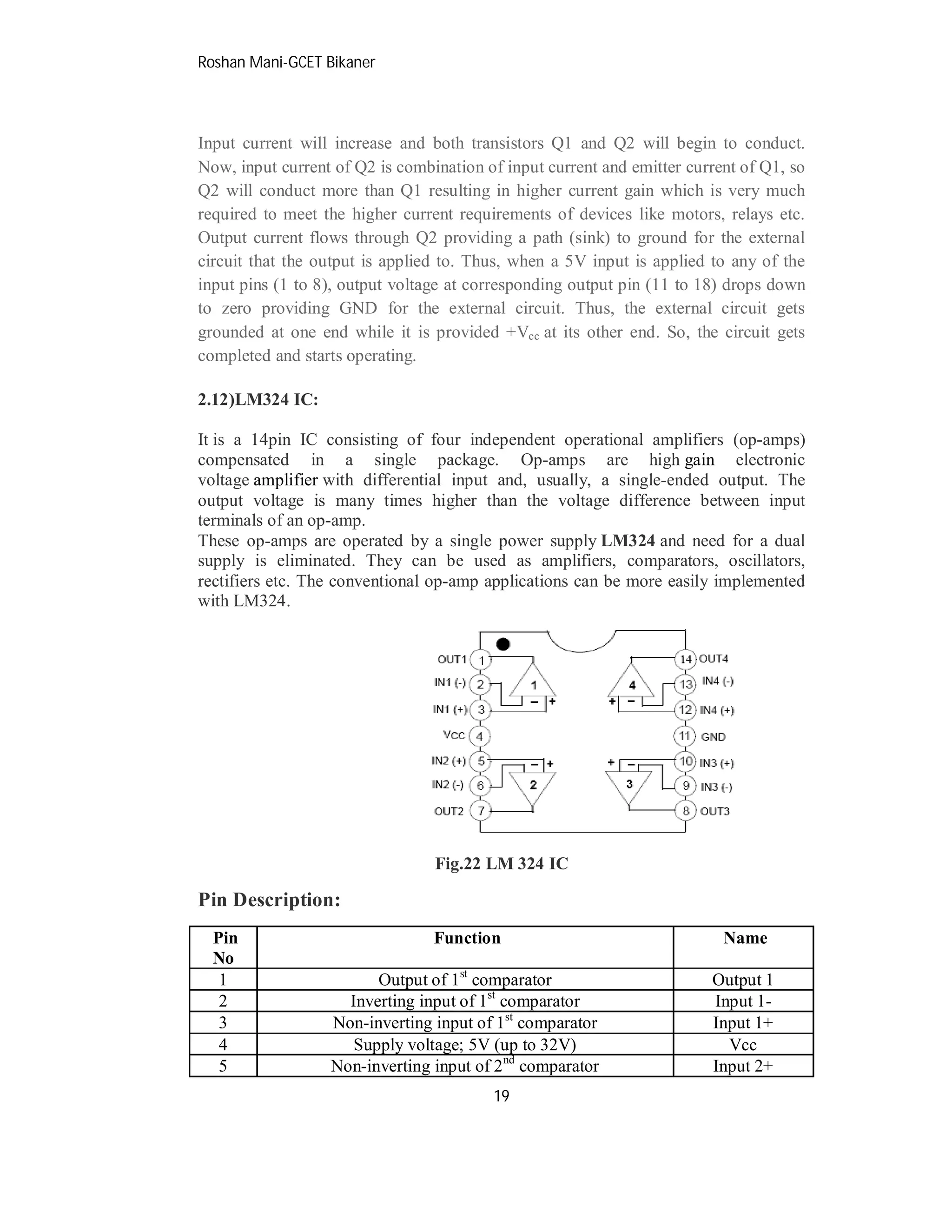 Roshan Mani-GCET Bikaner
19
Input current will increase and both transistors Q1 and Q2 will begin to conduct.
Now, input current of Q2 is combination of input current and emitter current of Q1, so
Q2 will conduct more than Q1 resulting in higher current gain which is very much
required to meet the higher current requirements of devices like motors, relays etc.
Output current flows through Q2 providing a path (sink) to ground for the external
circuit that the output is applied to. Thus, when a 5V input is applied to any of the
input pins (1 to 8), output voltage at corresponding output pin (11 to 18) drops down
to zero providing GND for the external circuit. Thus, the external circuit gets
grounded at one end while it is provided +Vcc at its other end. So, the circuit gets
completed and starts operating.
2.12)LM324 IC:
It is a 14pin IC consisting of four independent operational amplifiers (op-amps)
compensated in a single package. Op-amps are high gain electronic
voltage amplifier with differential input and, usually, a single-ended output. The
output voltage is many times higher than the voltage difference between input
terminals of an op-amp.
These op-amps are operated by a single power supply LM324 and need for a dual
supply is eliminated. They can be used as amplifiers, comparators, oscillators,
rectifiers etc. The conventional op-amp applications can be more easily implemented
with LM324.
Fig.22 LM 324 IC
Pin Description:
Pin
No
Function Name
1 Output of 1st
comparator Output 1
2 Inverting input of 1st
comparator Input 1-
3 Non-inverting input of 1st
comparator Input 1+
4 Supply voltage; 5V (up to 32V) Vcc
5 Non-inverting input of 2nd
comparator Input 2+
 