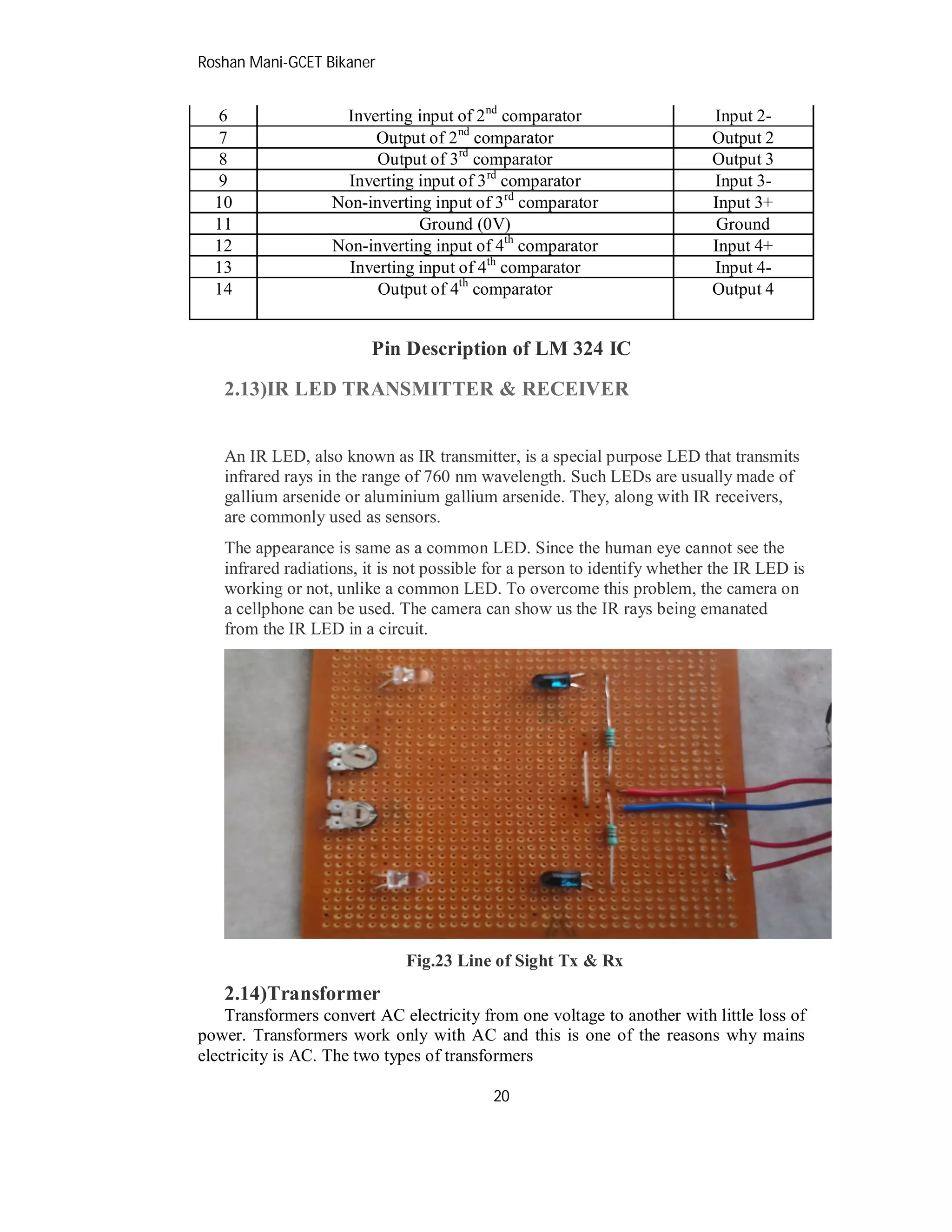 Roshan Mani-GCET Bikaner
20
6 Inverting input of 2nd
comparator Input 2-
7 Output of 2nd
comparator Output 2
8 Output of 3rd
comparator Output 3
9 Inverting input of 3rd
comparator Input 3-
10 Non-inverting input of 3rd
comparator Input 3+
11 Ground (0V) Ground
12 Non-inverting input of 4th
comparator Input 4+
13 Inverting input of 4th
comparator Input 4-
14 Output of 4th
comparator Output 4
Pin Description of LM 324 IC
2.13)IR LED TRANSMITTER & RECEIVER
An IR LED, also known as IR transmitter, is a special purpose LED that transmits
infrared rays in the range of 760 nm wavelength. Such LEDs are usually made of
gallium arsenide or aluminium gallium arsenide. They, along with IR receivers,
are commonly used as sensors.
The appearance is same as a common LED. Since the human eye cannot see the
infrared radiations, it is not possible for a person to identify whether the IR LED is
working or not, unlike a common LED. To overcome this problem, the camera on
a cellphone can be used. The camera can show us the IR rays being emanated
from the IR LED in a circuit.
Fig.23 Line of Sight Tx & Rx
2.14)Transformer
Transformers convert AC electricity from one voltage to another with little loss of
power. Transformers work only with AC and this is one of the reasons why mains
electricity is AC. The two types of transformers
 