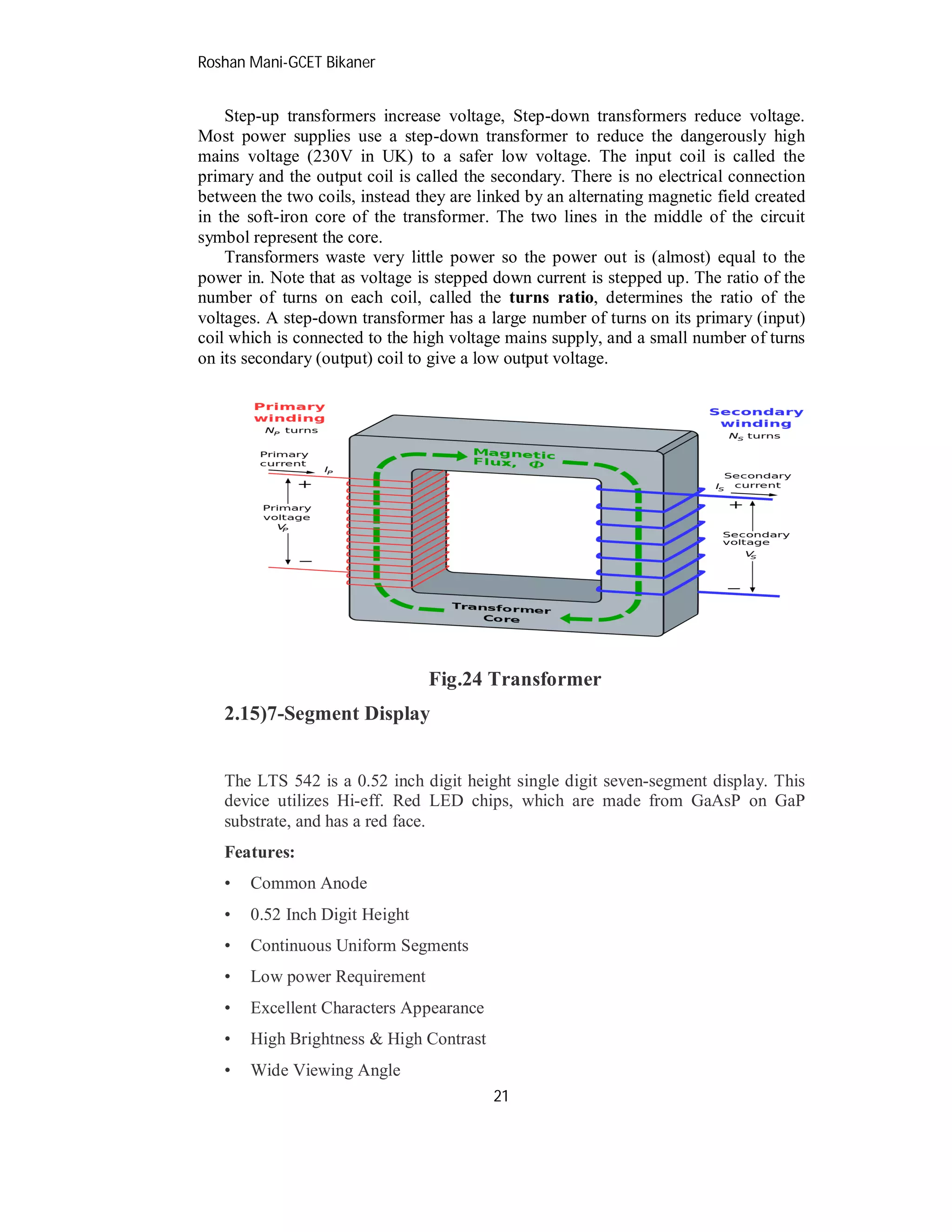 Roshan Mani-GCET Bikaner
21
Step-up transformers increase voltage, Step-down transformers reduce voltage.
Most power supplies use a step-down transformer to reduce the dangerously high
mains voltage (230V in UK) to a safer low voltage. The input coil is called the
primary and the output coil is called the secondary. There is no electrical connection
between the two coils, instead they are linked by an alternating magnetic field created
in the soft-iron core of the transformer. The two lines in the middle of the circuit
symbol represent the core.
Transformers waste very little power so the power out is (almost) equal to the
power in. Note that as voltage is stepped down current is stepped up. The ratio of the
number of turns on each coil, called the turns ratio, determines the ratio of the
voltages. A step-down transformer has a large number of turns on its primary (input)
coil which is connected to the high voltage mains supply, and a small number of turns
on its secondary (output) coil to give a low output voltage.
Fig.24 Transformer
2.15)7-Segment Display
The LTS 542 is a 0.52 inch digit height single digit seven-segment display. This
device utilizes Hi-eff. Red LED chips, which are made from GaAsP on GaP
substrate, and has a red face.
Features:
• Common Anode
• 0.52 Inch Digit Height
• Continuous Uniform Segments
• Low power Requirement
• Excellent Characters Appearance
• High Brightness & High Contrast
• Wide Viewing Angle
 