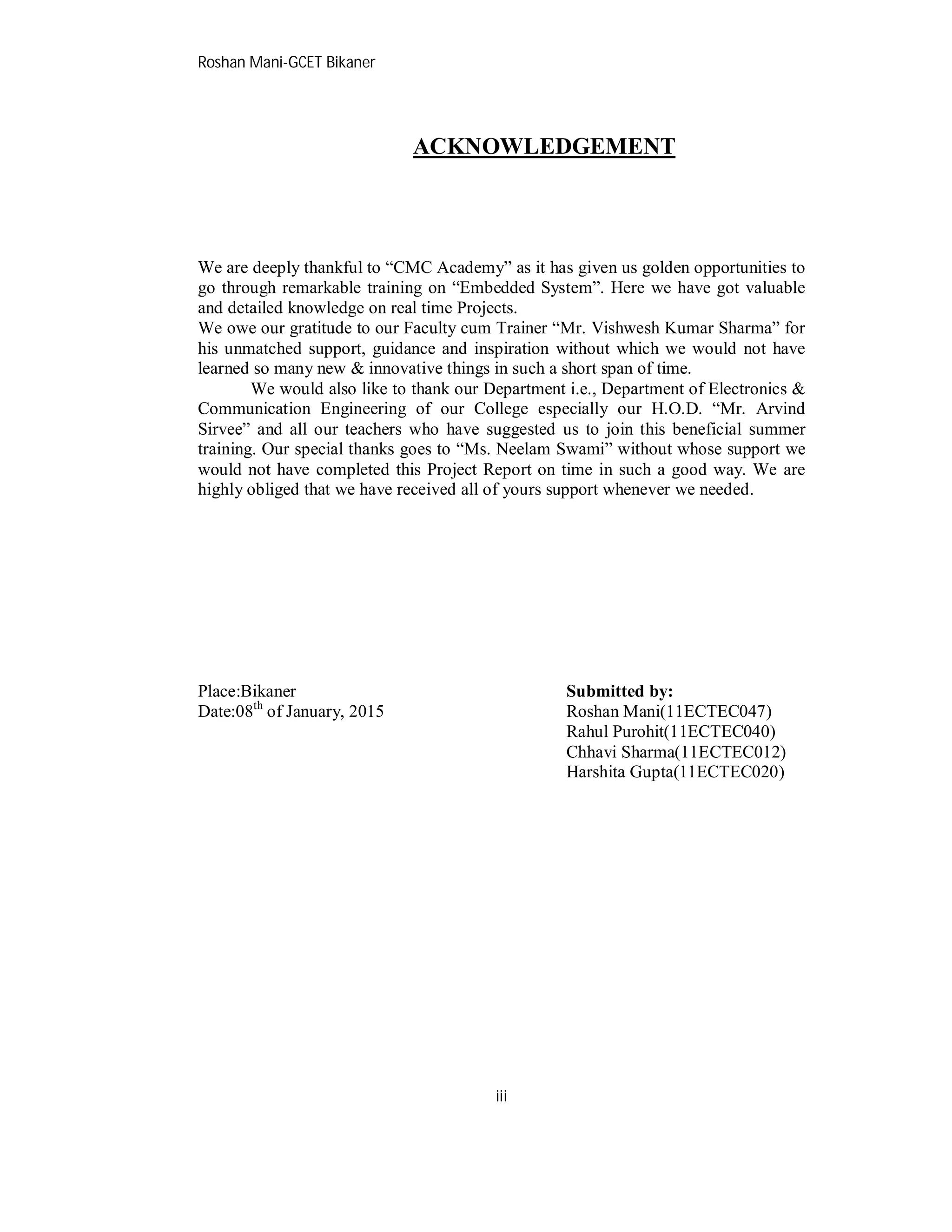 Roshan Mani-GCET Bikaner
iii
ACKNOWLEDGEMENT
We are deeply thankful to “CMC Academy” as it has given us golden opportunities to
go through remarkable training on “Embedded System”. Here we have got valuable
and detailed knowledge on real time Projects.
We owe our gratitude to our Faculty cum Trainer “Mr. Vishwesh Kumar Sharma” for
his unmatched support, guidance and inspiration without which we would not have
learned so many new & innovative things in such a short span of time.
We would also like to thank our Department i.e., Department of Electronics &
Communication Engineering of our College especially our H.O.D. “Mr. Arvind
Sirvee” and all our teachers who have suggested us to join this beneficial summer
training. Our special thanks goes to “Ms. Neelam Swami” without whose support we
would not have completed this Project Report on time in such a good way. We are
highly obliged that we have received all of yours support whenever we needed.
Place:Bikaner Submitted by:
Date:08th
of January, 2015 Roshan Mani(11ECTEC047)
Rahul Purohit(11ECTEC040)
Chhavi Sharma(11ECTEC012)
Harshita Gupta(11ECTEC020)
 