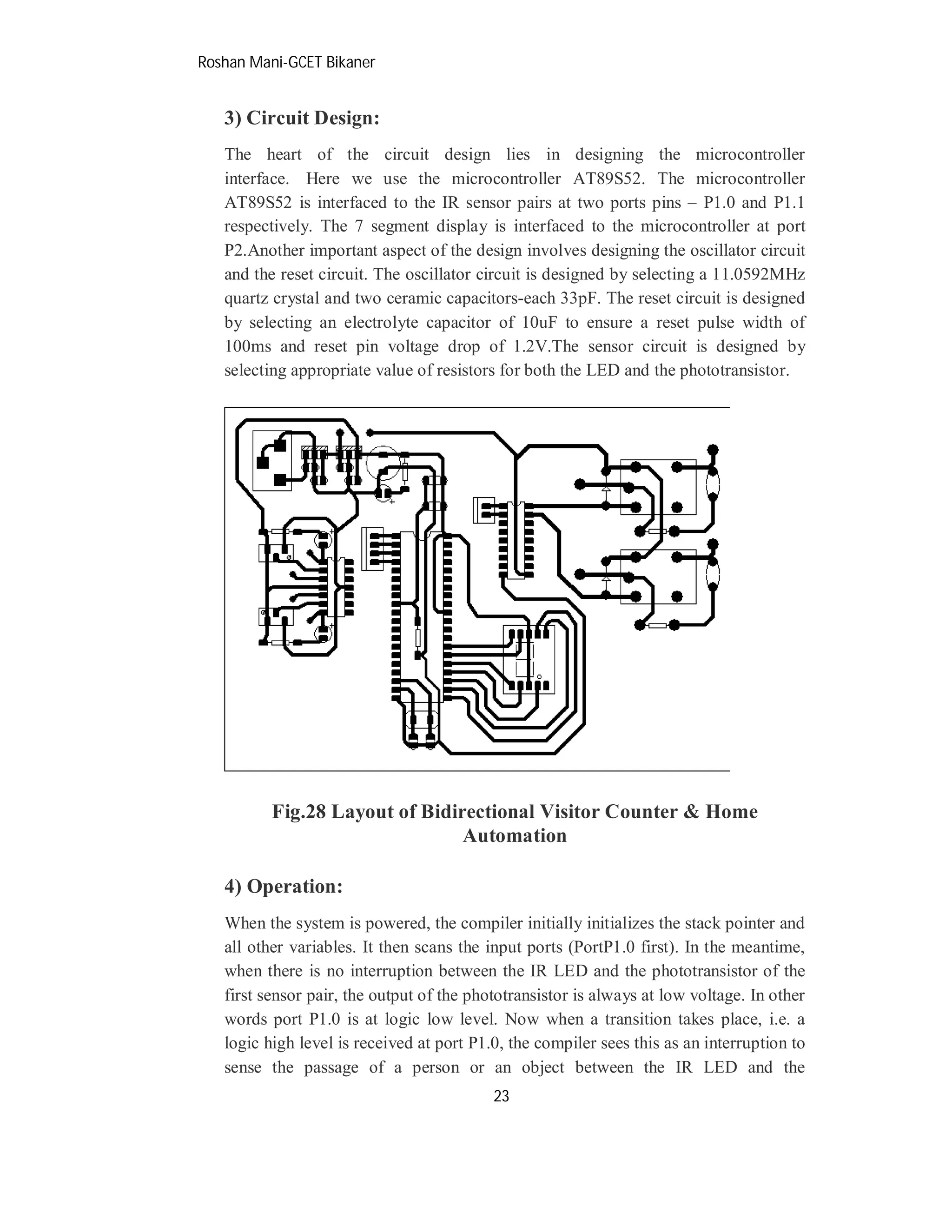 Roshan Mani-GCET Bikaner
23
3) Circuit Design:
The heart of the circuit design lies in designing the microcontroller
interface. Here we use the microcontroller AT89S52. The microcontroller
AT89S52 is interfaced to the IR sensor pairs at two ports pins – P1.0 and P1.1
respectively. The 7 segment display is interfaced to the microcontroller at port
P2.Another important aspect of the design involves designing the oscillator circuit
and the reset circuit. The oscillator circuit is designed by selecting a 11.0592MHz
quartz crystal and two ceramic capacitors-each 33pF. The reset circuit is designed
by selecting an electrolyte capacitor of 10uF to ensure a reset pulse width of
100ms and reset pin voltage drop of 1.2V.The sensor circuit is designed by
selecting appropriate value of resistors for both the LED and the phototransistor.
Fig.28 Layout of Bidirectional Visitor Counter & Home
Automation
4) Operation:
When the system is powered, the compiler initially initializes the stack pointer and
all other variables. It then scans the input ports (PortP1.0 first). In the meantime,
when there is no interruption between the IR LED and the phototransistor of the
first sensor pair, the output of the phototransistor is always at low voltage. In other
words port P1.0 is at logic low level. Now when a transition takes place, i.e. a
logic high level is received at port P1.0, the compiler sees this as an interruption to
sense the passage of a person or an object between the IR LED and the
 