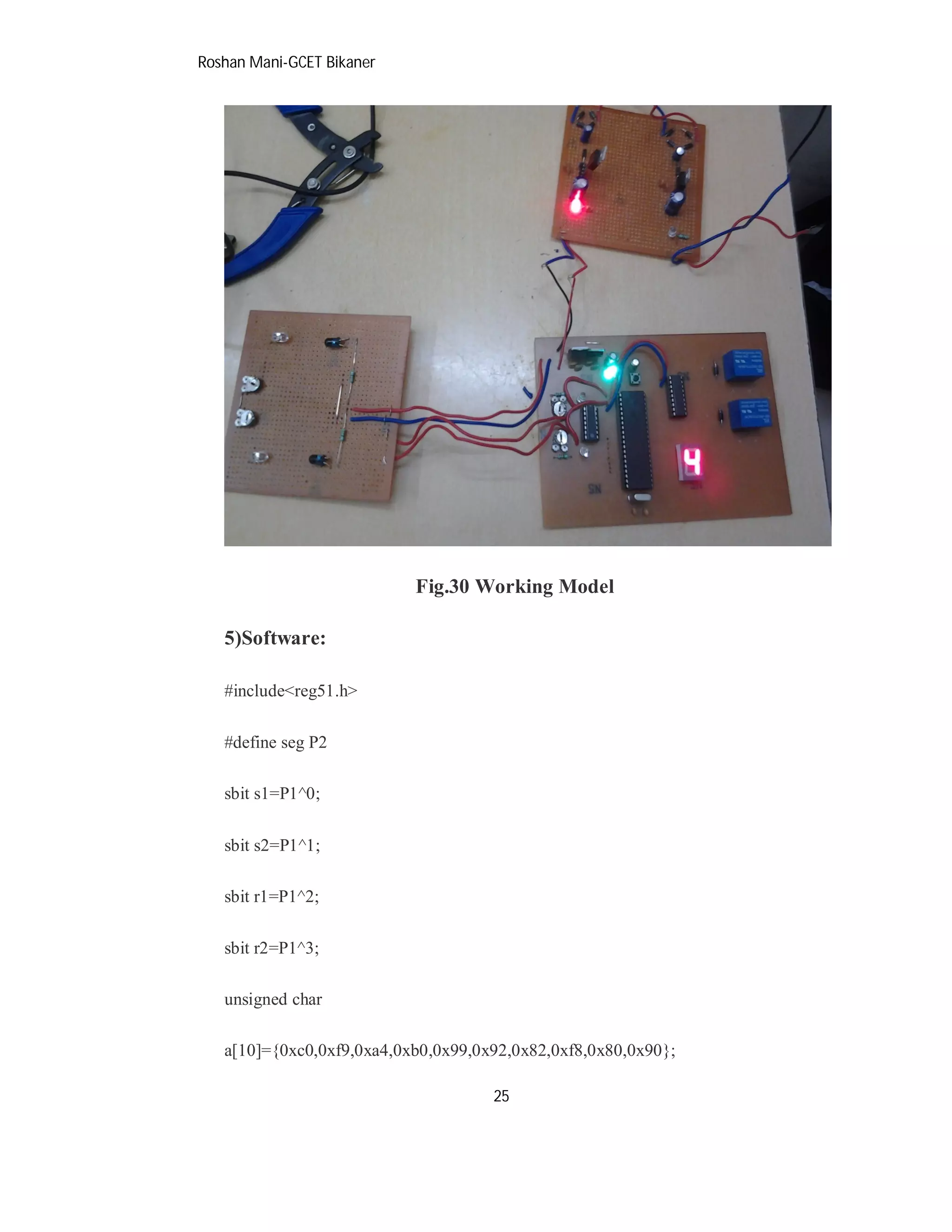Roshan Mani-GCET Bikaner
25
Fig.30 Working Model
5)Software:
#include<reg51.h>
#define seg P2
sbit s1=P1^0;
sbit s2=P1^1;
sbit r1=P1^2;
sbit r2=P1^3;
unsigned char
a[10]={0xc0,0xf9,0xa4,0xb0,0x99,0x92,0x82,0xf8,0x80,0x90};
 