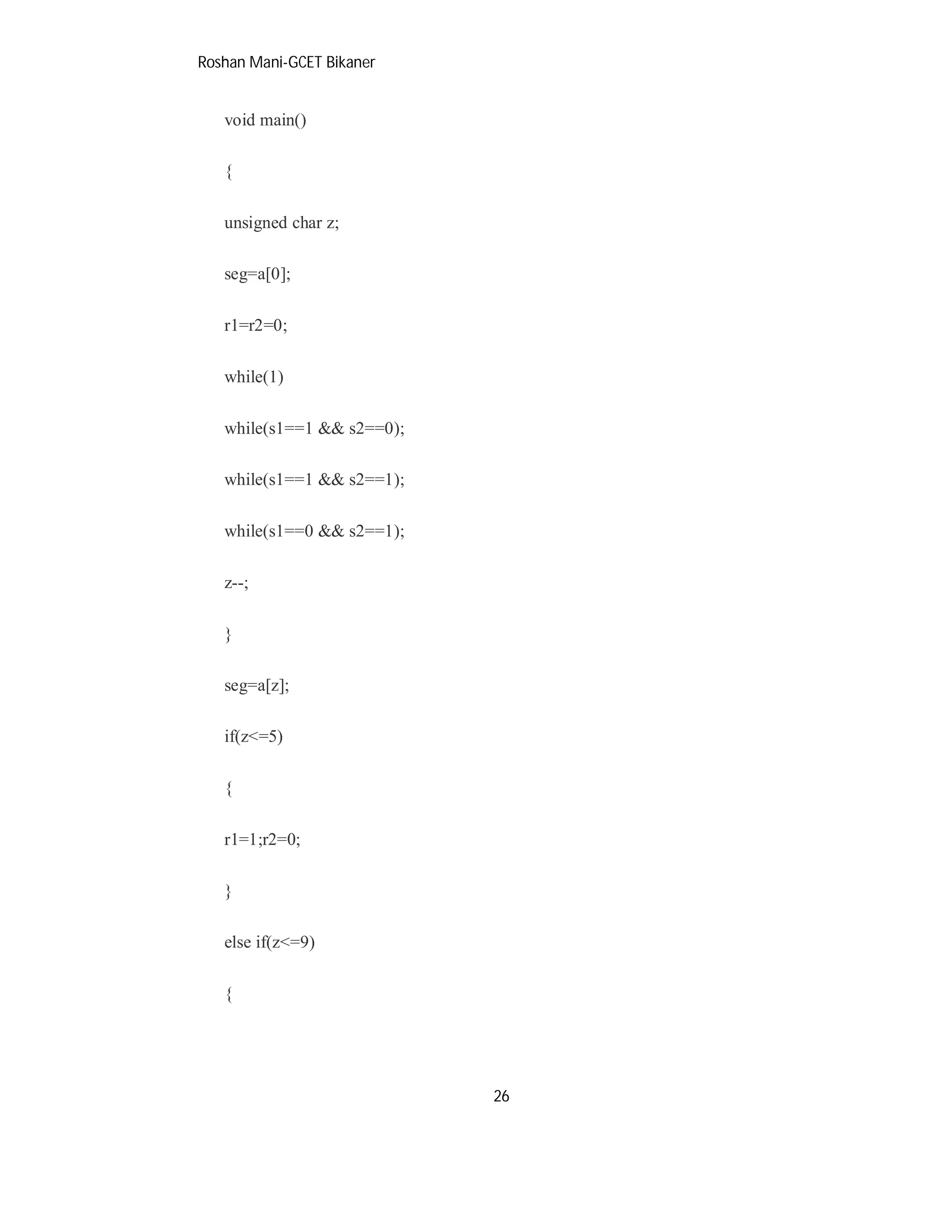 Roshan Mani-GCET Bikaner
26
void main()
{
unsigned char z;
seg=a[0];
r1=r2=0;
while(1)
while(s1==1 && s2==0);
while(s1==1 && s2==1);
while(s1==0 && s2==1);
z--;
}
seg=a[z];
if(z<=5)
{
r1=1;r2=0;
}
else if(z<=9)
{
 