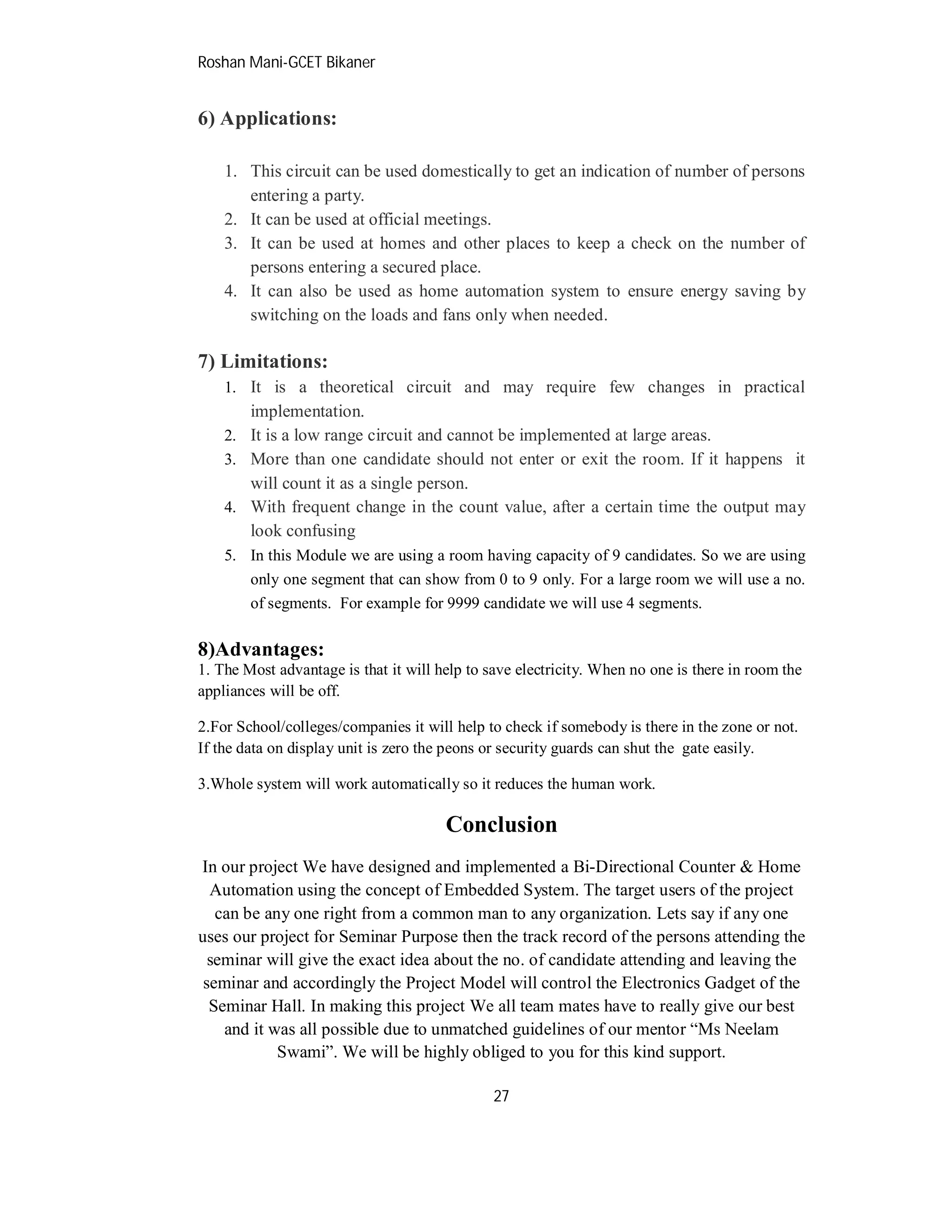 Roshan Mani-GCET Bikaner
27
6) Applications:
1. This circuit can be used domestically to get an indication of number of persons
entering a party.
2. It can be used at official meetings.
3. It can be used at homes and other places to keep a check on the number of
persons entering a secured place.
4. It can also be used as home automation system to ensure energy saving by
switching on the loads and fans only when needed.
7) Limitations:
1. It is a theoretical circuit and may require few changes in practical
implementation.
2. It is a low range circuit and cannot be implemented at large areas.
3. More than one candidate should not enter or exit the room. If it happens it
will count it as a single person.
4. With frequent change in the count value, after a certain time the output may
look confusing
5. In this Module we are using a room having capacity of 9 candidates. So we are using
only one segment that can show from 0 to 9 only. For a large room we will use a no.
of segments. For example for 9999 candidate we will use 4 segments.
8)Advantages:
1. The Most advantage is that it will help to save electricity. When no one is there in room the
appliances will be off.
2.For School/colleges/companies it will help to check if somebody is there in the zone or not.
If the data on display unit is zero the peons or security guards can shut the gate easily.
3.Whole system will work automatically so it reduces the human work.
Conclusion
In our project We have designed and implemented a Bi-Directional Counter & Home
Automation using the concept of Embedded System. The target users of the project
can be any one right from a common man to any organization. Lets say if any one
uses our project for Seminar Purpose then the track record of the persons attending the
seminar will give the exact idea about the no. of candidate attending and leaving the
seminar and accordingly the Project Model will control the Electronics Gadget of the
Seminar Hall. In making this project We all team mates have to really give our best
and it was all possible due to unmatched guidelines of our mentor “Ms Neelam
Swami”. We will be highly obliged to you for this kind support.
 