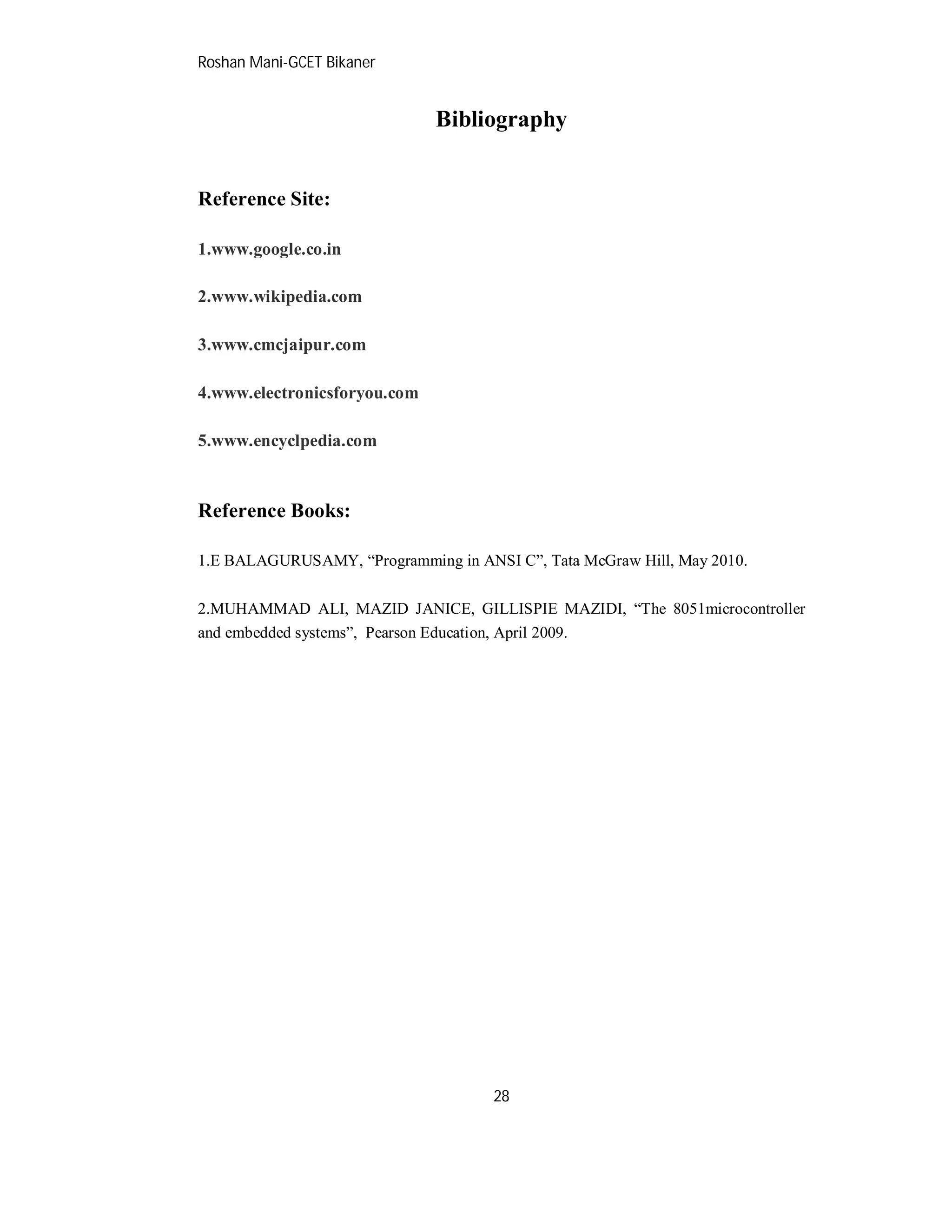 Roshan Mani-GCET Bikaner
28
Bibliography
Reference Site:
1.www.google.co.in
2.www.wikipedia.com
3.www.cmcjaipur.com
4.www.electronicsforyou.com
5.www.encyclpedia.com
Reference Books:
1.E BALAGURUSAMY, “Programming in ANSI C”, Tata McGraw Hill, May 2010.
2.MUHAMMAD ALI, MAZID JANICE, GILLISPIE MAZIDI, “The 8051microcontroller
and embedded systems”, Pearson Education, April 2009.
 