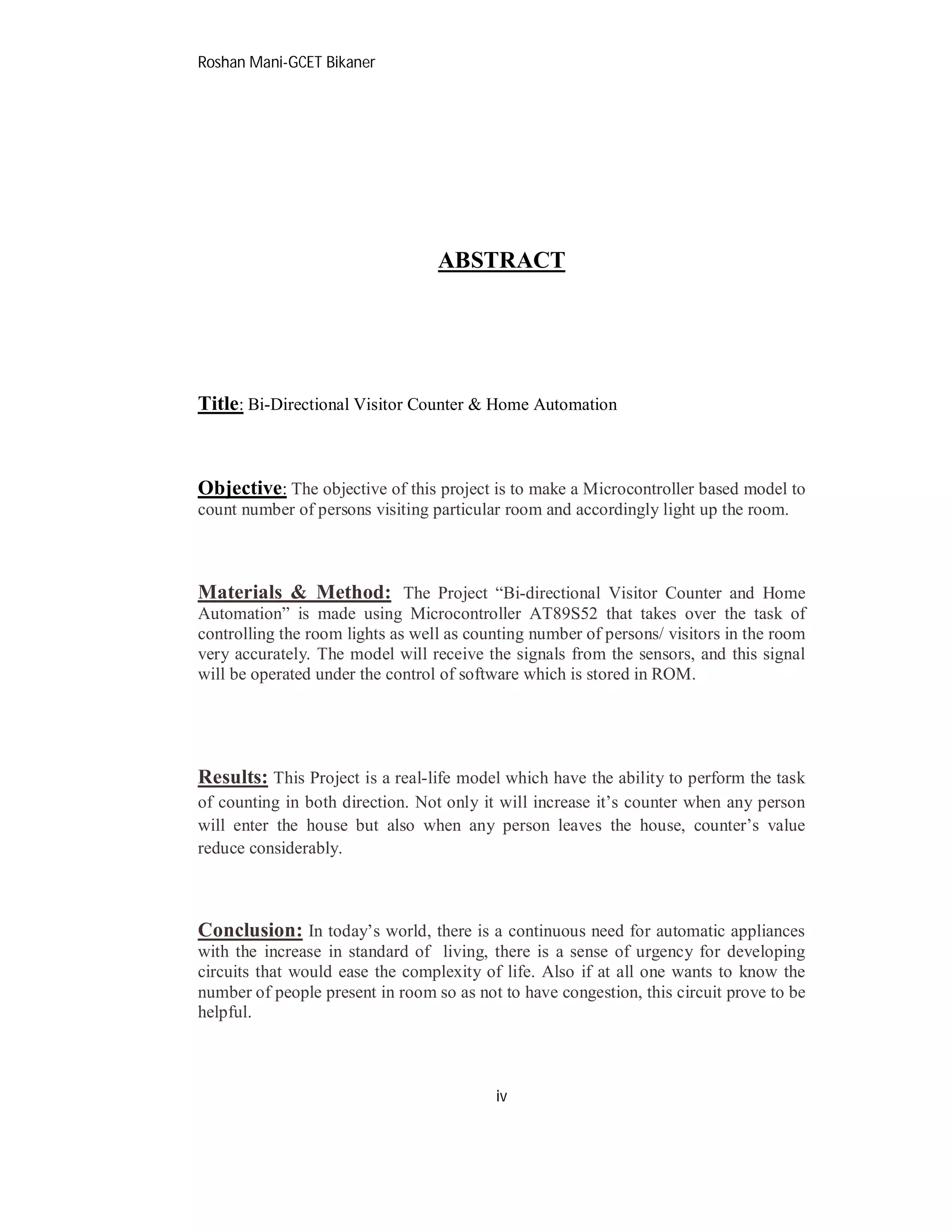 Roshan Mani-GCET Bikaner
iv
ABSTRACT
Title: Bi-Directional Visitor Counter & Home Automation
Objective: The objective of this project is to make a Microcontroller based model to
count number of persons visiting particular room and accordingly light up the room.
Materials & Method: The Project “Bi-directional Visitor Counter and Home
Automation” is made using Microcontroller AT89S52 that takes over the task of
controlling the room lights as well as counting number of persons/ visitors in the room
very accurately. The model will receive the signals from the sensors, and this signal
will be operated under the control of software which is stored in ROM.
Results: This Project is a real-life model which have the ability to perform the task
of counting in both direction. Not only it will increase it’s counter when any person
will enter the house but also when any person leaves the house, counter’s value
reduce considerably.
Conclusion: In today’s world, there is a continuous need for automatic appliances
with the increase in standard of living, there is a sense of urgency for developing
circuits that would ease the complexity of life. Also if at all one wants to know the
number of people present in room so as not to have congestion, this circuit prove to be
helpful.
 