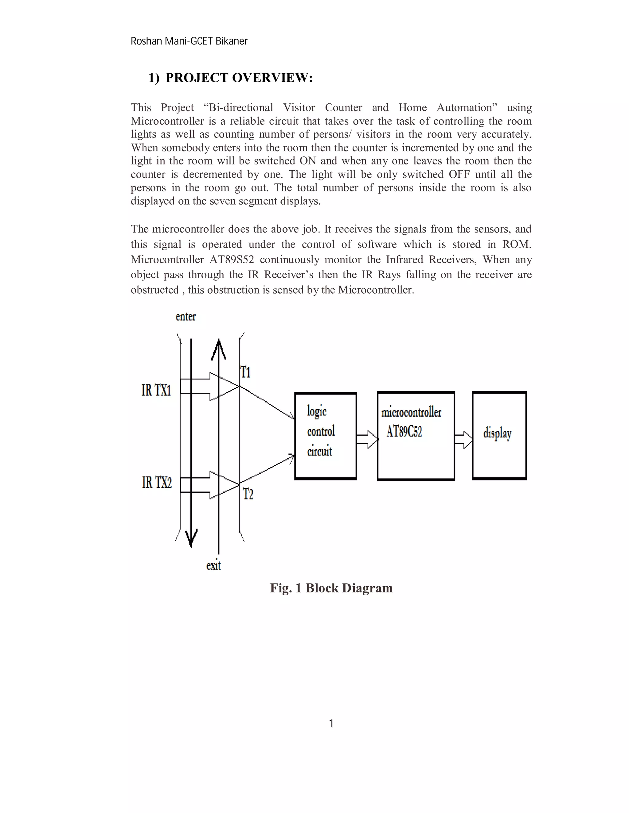 Roshan Mani-GCET Bikaner
1
1) PROJECT OVERVIEW:
This Project “Bi-directional Visitor Counter and Home Automation” using
Microcontroller is a reliable circuit that takes over the task of controlling the room
lights as well as counting number of persons/ visitors in the room very accurately.
When somebody enters into the room then the counter is incremented by one and the
light in the room will be switched ON and when any one leaves the room then the
counter is decremented by one. The light will be only switched OFF until all the
persons in the room go out. The total number of persons inside the room is also
displayed on the seven segment displays.
The microcontroller does the above job. It receives the signals from the sensors, and
this signal is operated under the control of software which is stored in ROM.
Microcontroller AT89S52 continuously monitor the Infrared Receivers, When any
object pass through the IR Receiver’s then the IR Rays falling on the receiver are
obstructed , this obstruction is sensed by the Microcontroller.
Fig. 1 Block Diagram
 