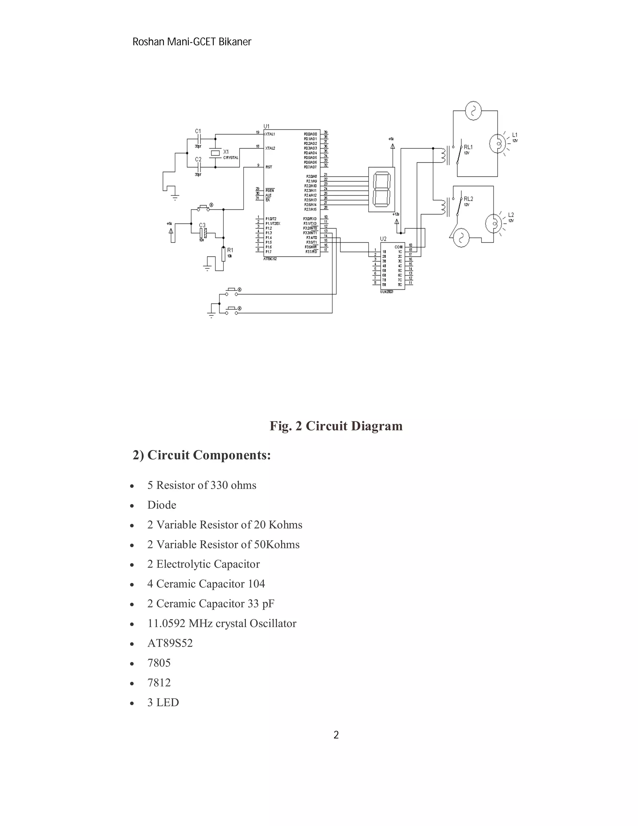 Roshan Mani-GCET Bikaner
2
Fig. 2 Circuit Diagram
2) Circuit Components:
 5 Resistor of 330 ohms
 Diode
 2 Variable Resistor of 20 Kohms
 2 Variable Resistor of 50Kohms
 2 Electrolytic Capacitor
 4 Ceramic Capacitor 104
 2 Ceramic Capacitor 33 pF
 11.0592 MHz crystal Oscillator
 AT89S52
 7805
 7812
 3 LED
 