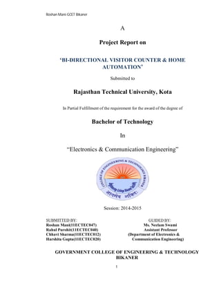 Roshan Mani-GCET Bikaner
1
A
Project Report on
‘BI-DIRECTIONAL VISITOR COUNTER & HOME
AUTOMATION’
Submitted to
Rajasthan Technical University, Kota
In Partial Fulfillment of the requirement for the award of the degree of
Bachelor of Technology
In
“Electronics & Communication Engineering”
Session: 2014-2015
SUBMITTED BY: GUIDED BY:
Roshan Mani(11ECTEC047) Ms. Neelam Swami
Rahul Purohit(11ECTEC040) Assistant Professor
Chhavi Sharma(11ECTEC012) (Department of Electronics &
Harshita Gupta(11ECTEC020) Communication Engineering)
GOVERNMENT COLLEGE OF ENGINEERING & TECHNOLOGY
BIKANER
 
