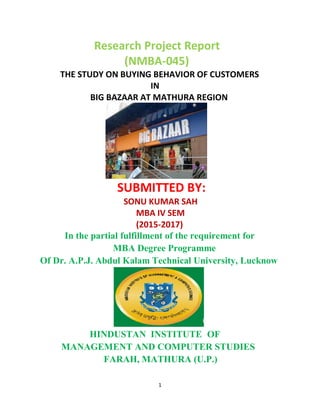 1
Research Project Report
(NMBA-045)
THE STUDY ON BUYING BEHAVIOR OF CUSTOMERS
IN
BIG BAZAAR AT MATHURA REGION
SUBMITTED BY:
SONU KUMAR SAH
MBA IV SEM
(2015-2017)
In the partial fulfillment of the requirement for
MBA Degree Programme
Of Dr. A.P.J. Abdul Kalam Technical University, Lucknow
HINDUSTAN INSTITUTE OF
MANAGEMENT AND COMPUTER STUDIES
FARAH, MATHURA (U.P.)
 