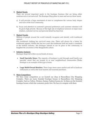 PROJECT REPORT OF PRINCIPLES OF MARKETING (MKT-701)
Business Plan of a Boutique Shop Boutique Gallery Page 11
2. Market Needs:
There are several important needs in the boutique business that are being either
underserved or not met at all. The Boutique Shop plans to meet and service those needs.
a) It will provide a large assortment of sizes to compliment the various body shapes
and sizes of the local community.
b) Focus and attention to customer's personal preferences and customer retention will
be given high priority. Because of the high rate of employee turnover at major mass
retailers, customer service and personal detail has been lost.
3. Market Trends:
Millions of people around the world instantly recognize and identify with traditional
apparel.
Our traditional clothing has survived many eras. There will always be a future for
traditional apparel. Within the last two years the traditional look has made a comeback
in the fashion industry. this boutique intends to use its place in the community to
heighten the awareness of the Bangladeshi culture.
4. Industry Analysis:
Boutique shops fall within several kinds of stores:
 Small Specialty Stores: The majority of boutique is sold through small family-run
specialty stores that are located in or near neighborhood communities. Dhaka
boutique is an example of this type of store.
 Large Multi-Owned Retailers: These large stores mass market and sell to hardcore
enthusiasts as well as the local tourists and seasonal purchases.
5. Main Competitors:
We have many competitors as we located our shop at Basundhara City Shopping
Complex. There are many branded boutique houses in Basundhara City Shopping
Complex. Such as Yellow, Westecs, Eastasy Fashion houses etc. So these are the branded
boutique houses which the customers prefer first. We have to compete with them.
 