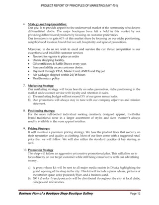 PROJECT REPORT OF PRINCIPLES OF MARKETING (MKT-701)
Business Plan of a Boutique Shop Boutique Gallery Page 12
6. Strategy and Implementation:
Our goal is to provide apparel to the underserved market of the community who desires
differentiated cloths. The major boutiques have left a hold in this market by not
providing differentiated products by focusing on customer preferences.
Our intention is to gain 60% of this market share by focusing on our niche positioning,
neighborhood location, brand that we sell, hospitality and special promotions.
Moreover, to do so we wish to excel and survive the cut throat competition is our
exceptional and infallible customer services
 No need to register to place an order
 Online shopping Facility.
 Gift certificates & Raffle Draws every year.
 Item availability as per customer desire.
 Payment through VISA, Master Card, AMEX and Paypal
 Air packages shipped within 24/48 hours
 Flexible return policy
7. Marketing Strategy:
Our marketing strategy will focus heavily on sales promotion, niche positioning in the
market and customer service with loyalty and retention in sales.
a) The marketing budget will not exceed 5% of our gross annual sales.
b) Our promotions will always stay in tune with our company objectives and mission
statement.
8. Positioning strategy:
For the more full-bodied individual seeking creatively designed apparel, Itwilloffer
brand traditional wear in a larger assortment of styles and sizes thataren't always
readily available in the mass apparel retailers.
9. Pricing Strategy:
It will maintain a premium pricing strategy. We base the product lines that wecarry on
their reputation and quality as clothing. Most of our lines come with a suggested retail
price that we will follow. We will also utilize the standard practice of key stoning as
well.
10. Promotion Strategy
The shop will follow an aggressive yet creative promotional plan. This will allow us to
focus directly on our target customer while still being conservative with our advertising
money.
a) A press release kit will be sent to all major media outlets in Dhaka highlighting the
grand opening of the shop in the city. This kit will include a press release, pictures of
the interior space, color postcard/flyer, and a business card.
b) 500 4x5 color flyers/postcards will be distributed throughout the city at local clubs,
colleges and universities.
 