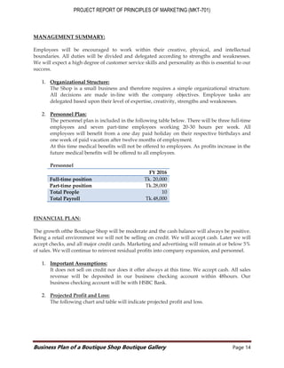PROJECT REPORT OF PRINCIPLES OF MARKETING (MKT-701)
Business Plan of a Boutique Shop Boutique Gallery Page 14
MANAGEMENT SUMMARY:
Employees will be encouraged to work within their creative, physical, and intellectual
boundaries. All duties will be divided and delegated according to strengths and weaknesses.
We will expect a high degree of customer service skills and personality as this is essential to our
success.
1. Organizational Structure:
The Shop is a small business and therefore requires a simple organizational structure.
All decisions are made in-line with the company objectives. Employee tasks are
delegated based upon their level of expertise, creativity, strengths and weaknesses.
2. Personnel Plan:
The personnel plan is included in the following table below. There will be three full-time
employees and seven part-time employees working 20-30 hours per week. All
employees will benefit from a one day paid holiday on their respective birthdays and
one week of paid vacation after twelve months of employment.
At this time medical benefits will not be offered to employees. As profits increase in the
future medical benefits will be offered to all employees.
Personnel
FINANCIAL PLAN:
The growth ofthe Boutique Shop will be moderate and the cash balance will always be positive.
Being a retail environment we will not be selling on credit. We will accept cash. Later we will
accept checks, and all major credit cards. Marketing and advertising will remain at or below 5%
of sales. We will continue to reinvest residual profits into company expansion, and personnel.
1. Important Assumptions:
It does not sell on credit nor does it offer always at this time. We accept cash. All sales
revenue will be deposited in our business checking account within 48hours. Our
business checking account will be with HSBC Bank.
2. Projected Profit and Loss:
The following chart and table will indicate projected profit and loss.
FY 2016
Full-time position Tk. 20,000
Part-time position Tk.28,000
Total People 10
Total Payroll Tk.48,000
 