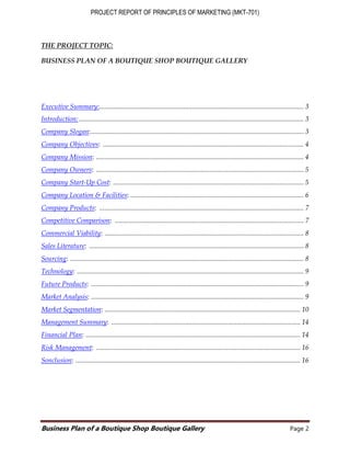 PROJECT REPORT OF PRINCIPLES OF MARKETING (MKT-701)
Business Plan of a Boutique Shop Boutique Gallery Page 2
THE PROJECT TOPIC:
BUSINESS PLAN OF A BOUTIQUE SHOP BOUTIQUE GALLERY
Executive Summary:....................................................................................................................... 3
Introduction:................................................................................................................................... 3
Company Slogan:............................................................................................................................ 3
Company Objectives: ..................................................................................................................... 4
Company Mission: ......................................................................................................................... 4
Company Owners: ......................................................................................................................... 5
Company Start-Up Cost: ............................................................................................................... 5
Company Location & Facilities: ..................................................................................................... 6
Company Products: ....................................................................................................................... 7
Competitive Comparison: .............................................................................................................. 7
Commercial Viability: .................................................................................................................... 8
Sales Literature: ............................................................................................................................. 8
Sourcing: ........................................................................................................................................ 8
Technology: .................................................................................................................................... 9
Future Products: ............................................................................................................................ 9
Market Analysis: ............................................................................................................................ 9
Market Segmentation: .................................................................................................................. 10
Management Summary: .............................................................................................................. 14
Financial Plan: ............................................................................................................................. 14
Risk Management: ....................................................................................................................... 16
Sonclusion: ................................................................................................................................... 16
 