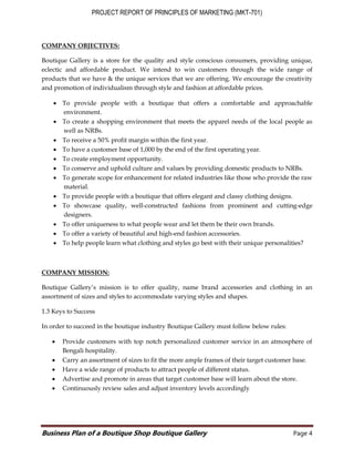 PROJECT REPORT OF PRINCIPLES OF MARKETING (MKT-701)
Business Plan of a Boutique Shop Boutique Gallery Page 4
COMPANY OBJECTIVES:
Boutique Gallery is a store for the quality and style conscious consumers, providing unique,
eclectic and affordable product. We intend to win customers through the wide range of
products that we have & the unique services that we are offering. We encourage the creativity
and promotion of individualism through style and fashion at affordable prices.
 To provide people with a boutique that offers a comfortable and approachable
environment.
 To create a shopping environment that meets the apparel needs of the local people as
well as NRBs.
 To receive a 50% profit margin within the first year.
 To have a customer base of 1,000 by the end of the first operating year.
 To create employment opportunity.
 To conserve and uphold culture and values by providing domestic products to NRBs.
 To generate scope for enhancement for related industries like those who provide the raw
material.
 To provide people with a boutique that offers elegant and classy clothing designs.
 To showcase quality, well-constructed fashions from prominent and cutting-edge
designers.
 To offer uniqueness to what people wear and let them be their own brands.
 To offer a variety of beautiful and high-end fashion accessories.
 To help people learn what clothing and styles go best with their unique personalities?
COMPANY MISSION:
Boutique Gallery’s mission is to offer quality, name brand accessories and clothing in an
assortment of sizes and styles to accommodate varying styles and shapes.
1.3 Keys to Success
In order to succeed in the boutique industry Boutique Gallery must follow below rules:
 Provide customers with top notch personalized customer service in an atmosphere of
Bengali hospitality.
 Carry an assortment of sizes to fit the more ample frames of their target customer base.
 Have a wide range of products to attract people of different status.
 Advertise and promote in areas that target customer base will learn about the store.
 Continuously review sales and adjust inventory levels accordingly
 