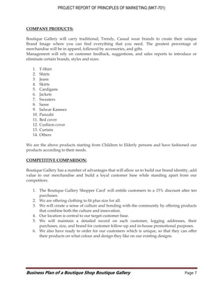 PROJECT REPORT OF PRINCIPLES OF MARKETING (MKT-701)
Business Plan of a Boutique Shop Boutique Gallery Page 7
COMPANY PRODUCTS:
Boutique Gallery will carry traditional, Trendy, Casual wear brands to create their unique
Brand Image where you can find everything that you need. The greatest percentage of
merchandise will be in apparel, followed by accessories, and gifts.
Management will rely on customer feedback, suggestions, and sales reports to introduce or
eliminate certain brands, styles and sizes.
1. T-Shirt
2. Shirts
3. Jeans
4. Skirts
5. Cardigans
6. Jackets
7. Sweaters
8. Saree
9. Salwar Kameez
10. Panzabi
11. Bed cover
12. Cushion cover
13. Curtain
14. Others
We are the above products starting from Children to Elderly persons and have fashioned our
products according to their needs.
COMPETITIVE COMPARISON:
Boutique Gallery has a number of advantages that will allow us to build our brand identity, add
value to our merchandise and build a loyal customer base while standing apart from our
competitors.
1. The Boutique Gallery Shopper Card' will entitle customers to a 15% discount after ten
purchases.
2. We are offering clothing to fit plus size for all.
3. We will create a sense of culture and bonding with the community by offering products
that combine both the culture and innovation.
4. Our location is central to our target customer base.
5. We will maintain a detailed record on each customer, logging addresses, their
purchases, size, and brand for customer follow-up and in-house promotional purposes.
6. We also have ready to order for our customers which is unique, so that they can offer
their products on what colour and design they like on our existing designs.
 