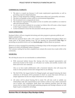 PROJECT REPORT OF PRINCIPLES OF MARKETING (MKT-701)
Business Plan of a Boutique Shop Boutique Gallery Page 8
COMMERCIAL VIABILITY:
1. The plan is a sound one because it will create employment opportunities as well as
providing scope for related industries.
2. There is a huge demand for clothing, as these items reflect one’s personality and status.
3. The plan is acceptable as there will be no environmental degradation.
4. The investment cost is comparatively lower.
5. The employees required for the project are few in number and available as we intent to
offer part-time job facility.
6. As we wish to select students for our project we believe this will create a direct impact
on the Target Customers with less investment.
7. As the investment is lower the risk associated with the plan is also low.
SALES LITERATURE:
Boutique Gallery will use a targeted advertising and sales program to generate publicity and
build a customer base.
2000 full-color postcard flyers with a 10% coupon will be distributed throughout Dhaka two
weeks prior to the grand opening event. We are opening our personalized Web Page for
promoting our products & have our own facebook page to inform about our products.
Moreover we have arranged for promoting our Boutique shop on the newspapers also with our
Slogan on it which will definitely attract customers.
The customer mailing list has been compiled from contacts the owners have made while in the
community.
SOURCING:
We will shop & source for our merchandise as outlined below:
 With renowned fashion houses like Aarong who have regional representative and
showroom located at the Center, we will place our weekly and monthly reorders with
them and review new materials.
Also as we have made collaboration with a Garments Industry who will ensure the
ready to order products & Innovative designs that we are offering.
 The Eid-Ul-Fitr, the largest festival for Bengali people and apparel featuring the latest
collections of all brands will be presented of which we assure that most will have an
unique appearance & also our unique attractions for our customers.
 All orders will be placed bearing Eid in mind. We will also work to solidify our
relationships with sales representatives and vendors so that we may achieve decreased
cost of goods. Our competitors, (both direct and indirect) purchase from the same
sources and we believe that through marketing programs and strategic alliances we will
begin to gain a competitive advantage.
 