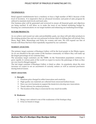 PROJECT REPORT OF PRINCIPLES OF MARKETING (MKT-701)
Business Plan of a Boutique Shop Boutique Gallery Page 9
TECHNOLOGY:
Retail apparel establishments have a tendency to have a high number of SKU's because of the
level of inventory. It is imperative that an advanced inventory and point of sales program be
utilized to maintain stock levels and track sales.
Our business plan will be generated and reviewed to ensure all financial goals and objectives
are being reached. It will allow us to make the most of our limited marketing budget by
focusing our communications on our target markets and enhancing our marketing knowledge.
FUTURE PRODUCTS:
As we achieve and exceed our sales and profitability goals, our shop will add other products to
the existing product line and our own personal in-house label of clothing that will include New
Shoes, Bags, Belts, Moneybags and Socks for women and men. We will expand our line of
brands with those that have been repeatedly requested by our customers.
MARKET ANALYSIS:
The primary target customer of Boutique Gallery will be the local people in the Dhaka region.
As we are situated in the epic-center of the business community we believe they will make up
the largest percentage of our customer base.
The secondary target customers are the NRBS. As the Nonresident population continues to
grow rapidly in various parts of the world we expect to receive the patronage of them as they
are very loyal to Bengali apparel.
The last target customer of Boutique Gallery is listed as other. As popularity about the store
increases we expect to see an assortment of curiosity seekers as well as seasonal purchasers
during festival season.
SWOT ANALYSIS:
A. Strength:
1. Premium price charged to reflect innovation and creativity.
2. High quality raw materials are collected from renowned fashion house.
3. Have our own Garments to support the trends & to develop new innovations.
4. Timely delivery for ordered products.
5. The location of the shop is renowned & very much favorable.
B. Weakness:
1. Being a new entrant is one of the weaknesses of the boutique shop.
2. It has no brand or image.
 