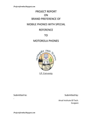 Projectsformba.blogspot.com

                        PROJECT REPORT
                              ON
                      BRAND PREFERENCE OF
                MOBILE PHONES WITH SPECIAL
                              REFERENCE
                                   TO
                        MOTOROLA PHONES




                              I.P. University




Submitted to:                                          Submitted by:

                                                Ansal Institute Of Tech.
                                                               Gurgaon



Projectsformba.blogspot.com
 