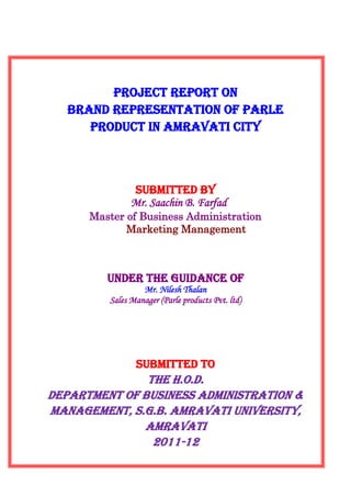 Project Report on
   Brand representation of parle
      product in Amravati city



               SUBMITTED BY
               Mr. Saachin B. Farfad
      Master of Business Administration
             Marketing Management



         Under The Guidance Of
                  Mr. Nilesh Thalan
         Sales Manager (Parle products Pvt. ltd)




                SUBMITTED to
               The h.o.d.
Department of business administration &
management, s.g.b. Amravati university,
              Amravati
                2011-12
 